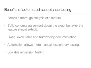 Beneﬁts of automated acceptance testing
• Forces a thorough analysis of a feature.
• Build concrete agreement about the exact behavior the
feature should exhibit.
• Living, executable and trustworthy documentation.
• Automation allows more manual, exploratory testing.
• Scalable regression testing.
 