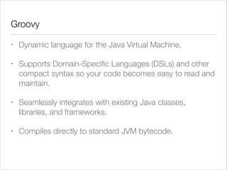 Groovy
• Dynamic language for the Java Virtual Machine.
• Supports Domain-Speciﬁc Languages (DSLs) and other
compact syntax so your code becomes easy to read and
maintain.
• Seamlessly integrates with existing Java classes,
libraries, and frameworks.
• Compiles directly to standard JVM bytecode.
 