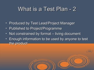 What is a Test Plan - 2What is a Test Plan - 2
• Produced by Test Lead/Project ManagerProduced by Test Lead/Project Manager
• Published to Project/ProgrammePublished to Project/Programme
• Not constrained by format – living documentNot constrained by format – living document
• Enough information to be used by anyone to testEnough information to be used by anyone to test
the productthe product
 