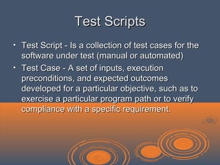 Test ScriptsTest Scripts
• Test Script - Is a collection of test cases for theTest Script - Is a collection of test cases for the
software under test (manual or automated)software under test (manual or automated)
• Test Case - A set of inputs, executionTest Case - A set of inputs, execution
preconditions, and expected outcomespreconditions, and expected outcomes
developed for a particular objective, such as todeveloped for a particular objective, such as to
exercise a particular program path or to verifyexercise a particular program path or to verify
compliance with a specific requirement.compliance with a specific requirement.
 