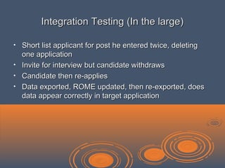 Integration Testing (In the large)Integration Testing (In the large)
• Short list applicant for post he entered twice, deletingShort list applicant for post he entered twice, deleting
one applicationone application
• Invite for interview but candidate withdrawsInvite for interview but candidate withdraws
• Candidate then re-appliesCandidate then re-applies
• Data exported, ROME updated, then re-exported, doesData exported, ROME updated, then re-exported, does
data appear correctly in target applicationdata appear correctly in target application
 
