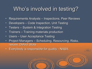 Who’s involved in testing?Who’s involved in testing?
• Requirements Analysts – Inspections, Peer ReviewsRequirements Analysts – Inspections, Peer Reviews
• Developers – Code Inspection, Unit TestingDevelopers – Code Inspection, Unit Testing
• Testers – System & Integration TestingTesters – System & Integration Testing
• Trainers – Training materials productionTrainers – Training materials production
• Users – User Acceptance TestingUsers – User Acceptance Testing
• Project Managers – Scheduling, Resourcing, Risks,Project Managers – Scheduling, Resourcing, Risks,
Issues, Defect StatsIssues, Defect Stats
• Everybody is responsible for quality - NASAEverybody is responsible for quality - NASA
 