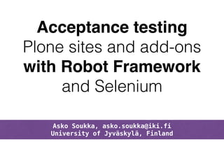 Acceptance testing! 
Plone sites and add-ons 
with Robot Framework! 
and Selenium 
Asko Soukka, asko.soukka@iki.fi 
University of Jyväskylä, Finland 
 
