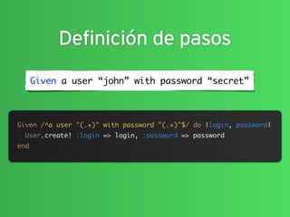 Definición de pasos
      Given a user “john” with password “secret”



Given /^a user "(.+)" with password "(.+)"$/ do |login, password|
  User.create! :login => login, :password => password
end
 