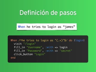 Definición de pasos
    When he tries to login as “james”



When /^he tries to login as "(.+)"$/ do |login|
  visit "/login"
  fill_in "Username", :with => login
  fill_in "Password", :with => "secret"
  click_button "Login"
end
 