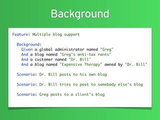 Background
Feature: Multiple blog support

  Background:
    Given a global administrator named "Greg"
    And a blog named "Greg's anti-tax rants"
    And a customer named "Dr. Bill"
    And a blog named "Expensive Therapy" owned by "Dr. Bill"

  Scenario: Dr. Bill posts to his own blog

  Scenario: Dr. Bill tries to post to somebody else's blog

  Scenario: Greg posts to a client's blog
 