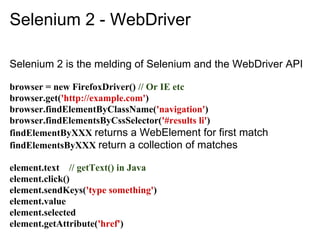 Selenium 2 - WebDriver

Selenium 2 is the melding of Selenium and the WebDriver API

browser = new FirefoxDriver() // Or IE etc
browser.get('http://example.com')
browser.findElementByClassName('navigation')
browser.findElementsByCssSelector('#results li')
findElementByXXX returns a WebElement for first match
findElementsByXXX return a collection of matches

element.text // getText() in Java
element.click()
element.sendKeys('type something')
element.value
element.selected
element.getAttribute('href')
 