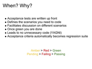 When? Why?

 Acceptance tests are written up front
 Defines the scenarios you need to code
 Facilitates discussion on different scenarios
 Once green you are done
 Leads to no unnecessary code (YAGNI)
 Acceptance criteria automatically becomes regression suite



                 Amber > Red > Green
               Pending > Failing > Passing
 