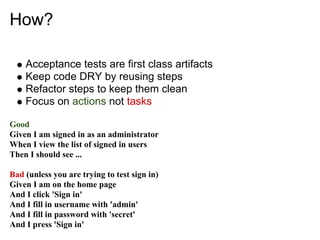 How?

    Acceptance tests are first class artifacts
    Keep code DRY by reusing steps
    Refactor steps to keep them clean
    Focus on actions not tasks

Good
Given I am signed in as an administrator
When I view the list of signed in users
Then I should see ...

Bad (unless you are trying to test sign in)
Given I am on the home page
And I click 'Sign in'
And I fill in username with 'admin'
And I fill in password with 'secret'
And I press 'Sign in'
 