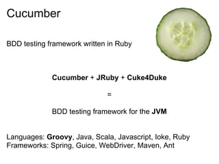 Cucumber

BDD testing framework written in Ruby



             Cucumber + JRuby + Cuke4Duke

                             =

             BDD testing framework for the JVM


Languages: Groovy, Java, Scala, Javascript, Ioke, Ruby
Frameworks: Spring, Guice, WebDriver, Maven, Ant
 