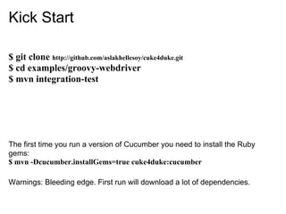 Kick Start

$ git clone http://github.com/aslakhellesoy/cuke4duke.git
$ cd examples/groovy-webdriver
$ mvn integration-test




The first time you run a version of Cucumber you need to install the Ruby
gems:
$ mvn -Dcucumber.installGems=true cuke4duke:cucumber

Warnings: Bleeding edge. First run will download a lot of dependencies.
 