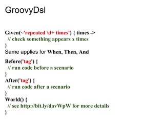 GroovyDsl

Given(~'repeated d+ times') { times ->
  // check something appears x times
}
Same applies for When, Then, And
Before('tag') {
  // run code before a scenario
}
After('tag') {
  // run code after a scenario
}
World() {
  // see http://bit.ly/davWpW for more details
}
 