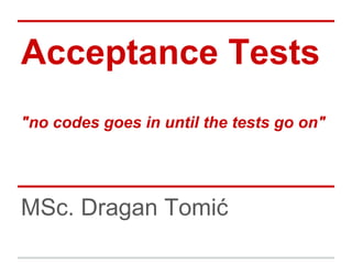 Acceptance Tests
"no codes goes in until the tests go on"




MSc. Dragan Tomić
 