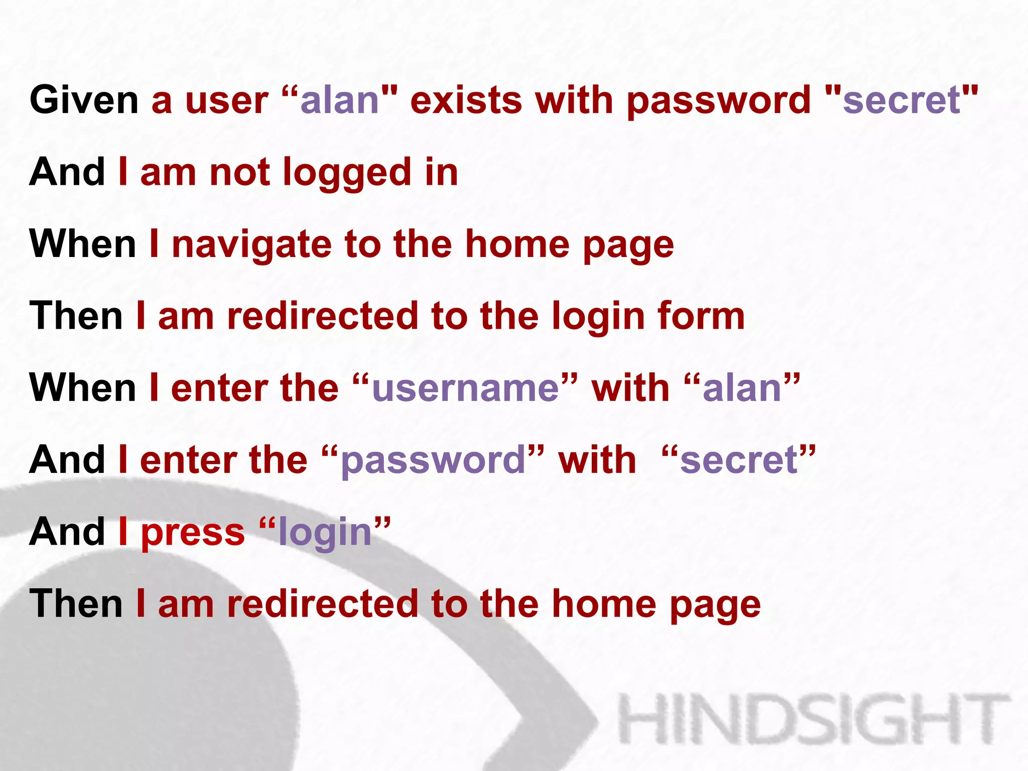 Given a user “alan" exists with password "secret"
And I am not logged in
When I navigate to the home page
Then I am redirected to the login form
When I enter the “username” with “alan”
And I enter the “password” with “secret”
And I press “login”
Then I am redirected to the home page
 