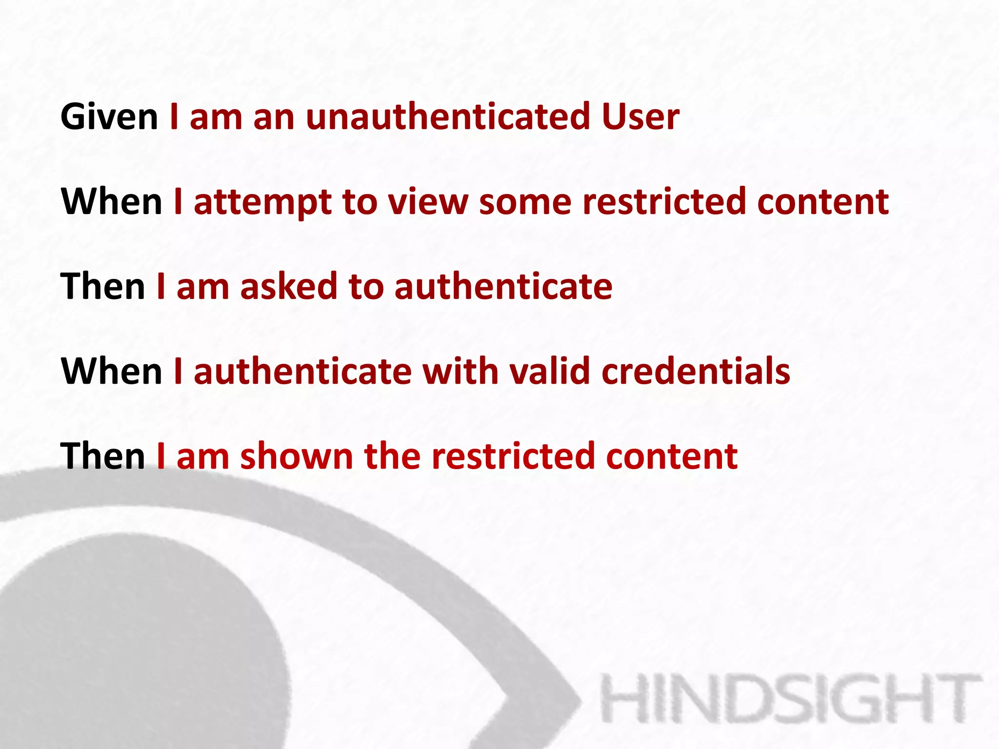 Given I am an unauthenticated User
When I attempt to view some restricted content
Then I am asked to authenticate
When I authenticate with valid credentials
Then I am shown the restricted content
 