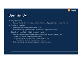 User friendly
•  Employee safe
•  Password protected options separate merchant configuration from normal POS use
•  Customer receipts
•  Optionally print paper receipt for each sale
•  Information displayed on receipts and reports is highly configurable
•  Seamlessly handles multiple currency types
•  Merchant sets local currency as they normally would with any payment app
•  Supports US and EU markets simultaneously
•  Merchant can perform sales in both USD and EUR at any time
•  The application seamlessly tracks distinct currency type
•  Bitcoin exchange rate is calculated during the transaction
9
 