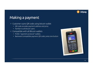 Making a payment
•  Customer scans QR code using bitcoin wallet
•  QR code encodes payment address and price
•  Familiar to all bitcoin users
•  Compatible with all Bitcoin wallets
•  Prefer “payment protocol” wallets
•  Backward compatible payment QR code; press one button
10
 