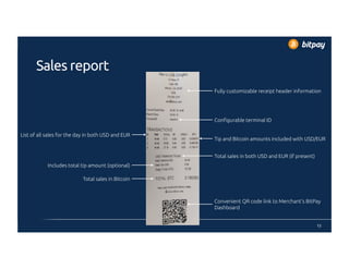 Sales report
12
Fully customizable receipt header information
Convenient QR code link to Merchant’s BitPay
Dashboard
Configurable terminal ID
Tip and Bitcoin amounts included with USD/EUR
List of all sales for the day in both USD and EUR
Total sales in both USD and EUR (if present)
Includes total tip amount (optional)
Total sales in Bitcoin
 