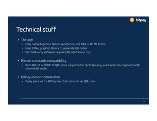 Technical stuff
•  The app
•  Fully native Ingenico Telium application, not RBA or HTML forms
•  Uses GOAL graphics library to generate QR codes
•  No third-party software required to interface or use
•  Bitcoin standards compatibility
•  Both BIP-72 and BIP-73 QR codes supported to facilitate easy point-and-click payments with
any mobile wallet
•  BitPay account connection
•  Easily pairs with a BitPay merchant account via QR code
14
 