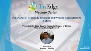 Importance of Feasibility Timelines and When to Accept/Decline
a Study
Moderated by:
Simonne - ClinEdge
Presented By: Doug Cavers, Associate Director of Clinical
Operations ClinEdge Network
#CEWebinarSeries
@ClinEdge
 