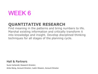 WEEK 6 QUANTITATIVE RESEARCH Find meaning in the patterns and bring numbers to life.  Marshal existing information and critically transform it  into knowledge and insight. Develop disciplined thinking  techniques for all stages of the planning cycle. Hall & Partners Suzie Carbonell, Research Director;  Anita Wang, Account Director; Justin Shearer, Account Director 