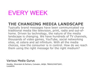 EVERY WEEK THE CHANGING MEDIA LANDSCAPE Typically brand messages have been communicated via  traditional media like television, print, radio and out-of- home. Driven by technology, the nature of the media  landscape is changing. We have hundreds of TV channels,  thousands of video games, YouTube, social networking  sites, et cetera and ad infinitum. With all the media  choices, now the consumer is in control. How do we reach  them using the right message for the right medium? Various Media Gurus Goodby, Silverstein & Partners, Cutwater, AKQA, TBWA\CHIAT\DAY, LucasArts 