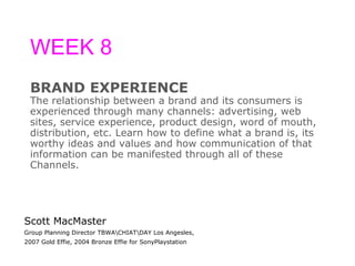WEEK 8 BRAND EXPERIENCE The relationship between a brand and its consumers is  experienced through many channels: advertising, web  sites, service experience, product design, word of mouth,  distribution, etc. Learn how to define what a brand is, its  worthy ideas and values and how communication of that  information can be manifested through all of these  Channels. Scott MacMaster Group Planning Director TBWA\CHIAT\DAY Los Angesles, 2007 Gold Effie, 2004 Bronze Effie for SonyPlaystation 