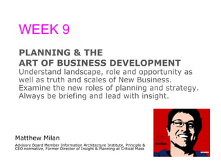 WEEK 9 PLANNING & THE  ART OF BUSINESS DEVELOPMENT Understand landscape, role and opportunity as  well as truth and scales of New Business.  Examine the new roles of planning and strategy.  Always be briefing and lead with insight. Matthew Milan Advisory Board Member Information Architecture Institute, Principle & CEO normative, Former Director of Insight & Planning at Critical Mass 