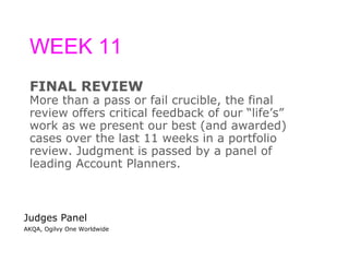 WEEK 11 FINAL REVIEW More than a pass or fail crucible, the final  review offers critical feedback of our “life’s”  work as we present our best (and awarded)  cases over the last 11 weeks in a portfolio  review. Judgment is passed by a panel of  leading Account Planners. Judges Panel AKQA, Ogilvy One Worldwide 