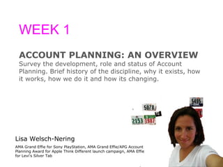 WEEK 1 ACCOUNT PLANNING: AN OVERVIEW Survey the development, role and status of Account  Planning. Brief history of the discipline, why it exists, how  it works, how we do it and how its changing. Lisa Welsch-Nering AMA Grand Effie for Sony PlayStation, AMA Grand Effie/APG Account Planning Award for Apple Think Different launch campaign, AMA Effie for Levi's Silver Tab 