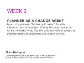 WEEK 2 PLANNER AS A CHANGE AGENT Death of a planner: “Driven by Process.” Establish  different forms of inquiries. Survey the environment in  which the brand lives, find the contradictions to ideas and  misperceptions of consumers and create change. Flora Skivington Former SVP Planning Director McCann-Erickson SF, Partner & Planning Director at Ogilvy & Mather New York for global branding of Kodak 