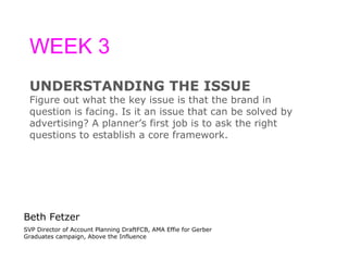 WEEK 3 UNDERSTANDING THE ISSUE Figure out what the key issue is that the brand in question is facing. Is it an issue that can be solved by  advertising? A planner ’s  first job is to ask the right  questions to establish a core framework. Beth Fetzer SVP Director of Account Planning DraftFCB, AMA Effie for Gerber Graduates campaign, Above the Influence 