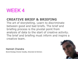 WEEK 4 CREATIVE BRIEF & BRIEFING The art of storytelling. Learn to discriminate  between good and bad briefs. The brief and  briefing process is the pivotal point from  analysis of data to the start of creative activity.  The brief and briefing must inform and inspire a  creative team. Hamish Chandra Brand Strategy Director Goodby, Silverstein & Partners 