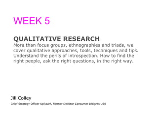 WEEK 5 QUALITATIVE RESEARCH More than focus groups, ethnographies and triads, we  cover qualitative approaches, tools, techniques and tips.  Understand the perils of introspection. How to find the  right people, ask the right questions, in the right way. Jill Colley Chief Strategy Officer UpRoar!, Former Director Consumer Insights U30 
