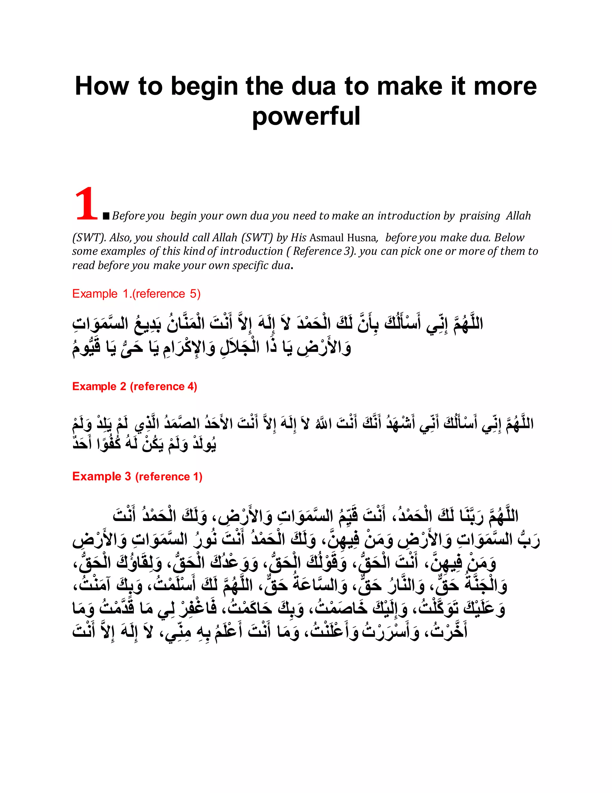 How to begin the dua to make it more
powerful
1.Before you begin your own dua you need to make an introduction by praising Allah
(SWT). Also, you should call Allah (SWT) by His Asmaul Husna, before you make dua. Below
some examples of this kind of introduction ( Reference 3). you can pick one or more of them to
read before you make your own specific dua.
Example 1.(reference 5)
ُ‫ع‬‫ِي‬‫د‬َ‫ب‬ ُ‫ن‬‫ا‬َّ‫ن‬َ‫م‬ْ‫ل‬‫ا‬ َ‫ت‬ْ‫ن‬َ‫أ‬ َّ‫ال‬ِ‫إ‬ َ‫ه‬َ‫ل‬ِ‫إ‬ َ‫ال‬ َ‫د‬ْ‫م‬َ‫ح‬ْ‫ل‬‫ا‬ َ‫ك‬َ‫ل‬ َّ‫ن‬َ‫أ‬ِ‫ب‬ َ‫ك‬ُ‫ل‬َ‫أ‬ْ‫س‬َ‫أ‬ ‫ي‬ِ‫ن‬ِ‫إ‬ َّ‫م‬ُ‫ه‬َّ‫ل‬‫ال‬ِ‫ت‬‫ا‬ َ‫و‬َ‫م‬َّ‫س‬‫ال‬
ُ‫م‬‫و‬ُّ‫ي‬َ‫ق‬ ‫ا‬َ‫ي‬ ُّ‫ى‬َ‫ح‬ ‫ا‬َ‫ي‬ ِ‫ام‬َ‫ر‬ْ‫ك‬ ِ‫اإل‬ َ‫و‬ ِ‫ل‬َ‫ال‬َ‫ج‬ْ‫ل‬‫ا‬ ‫ا‬َ‫ذ‬ ‫ا‬َ‫ي‬ ِ‫ض‬ْ‫ر‬َ‫أل‬‫ا‬ َ‫و‬
Example 2 (reference 4)
ْ‫م‬َ‫ل‬ ‫ِي‬‫ذ‬َّ‫ل‬‫ا‬ ُ‫د‬َ‫م‬َّ‫ص‬‫ال‬ ُ‫د‬َ‫ح‬َ‫أل‬‫ا‬ َ‫ت‬ْ‫ن‬َ‫أ‬ َّ‫ال‬ِ‫إ‬ َ‫ه‬َ‫ل‬ِ‫إ‬ َ‫ال‬ ُ َّ‫اَّلل‬ َ‫ت‬ْ‫ن‬َ‫أ‬ َ‫ك‬َّ‫ن‬َ‫أ‬ ُ‫د‬َ‫ه‬ْ‫ش‬َ‫أ‬ ‫ي‬ِ‫ن‬َ‫أ‬ َ‫ك‬ُ‫ل‬َ‫أ‬ْ‫س‬َ‫أ‬ ‫ي‬ِ‫ن‬ِ‫إ‬ َّ‫م‬ُ‫ه‬َّ‫ل‬‫ال‬ْ‫د‬ِ‫ل‬َ‫ي‬ْ‫م‬َ‫ل‬َ‫و‬
َ‫ل‬َ‫و‬ ْ‫د‬َ‫ل‬‫و‬ُ‫ي‬ٌ‫د‬َ‫ح‬َ‫أ‬ ‫ا‬ً‫و‬ُ‫ف‬ُ‫ك‬ ُ‫ه‬َ‫ل‬ ْ‫ُن‬‫ك‬َ‫ي‬ ْ‫م‬
Example 3 (reference 1)
َ‫ت‬ْ‫ن‬َ‫أ‬ ُ‫د‬ْ‫م‬َ‫ح‬ْ‫ل‬‫ا‬ َ‫ك‬َ‫ل‬َ‫و‬ ، ِ‫ض‬ْ‫ر‬َ‫أل‬‫ا‬ َ‫و‬ ِ‫ت‬‫ا‬ َ‫و‬َ‫م‬َّ‫س‬‫ال‬ ُ‫م‬ِ‫ي‬َ‫ق‬ َ‫ت‬ْ‫ن‬َ‫أ‬ ،ُ‫د‬ْ‫م‬َ‫ح‬ْ‫ل‬‫ا‬ َ‫ك‬َ‫ل‬ ‫ا‬َ‫ن‬َّ‫ب‬َ‫ر‬ َّ‫م‬ُ‫ه‬َّ‫ل‬‫ال‬
ِ‫ت‬‫ا‬ َ‫و‬َ‫م‬َّ‫س‬‫ال‬ ُ‫ر‬‫و‬ُ‫ن‬ َ‫ت‬ْ‫ن‬َ‫أ‬ ُ‫د‬ْ‫م‬َ‫ح‬ْ‫ل‬‫ا‬ َ‫ك‬َ‫ل‬َ‫و‬ ،َّ‫ن‬ِ‫ه‬‫ي‬ِ‫ف‬ ْ‫ن‬َ‫م‬َ‫و‬ ِ‫ض‬ْ‫ر‬َ‫أل‬‫ا‬ َ‫و‬ ِ‫ت‬‫ا‬ َ‫و‬َ‫م‬َّ‫س‬‫ال‬ ُّ‫ب‬َ‫ر‬ِ‫ض‬ْ‫ر‬َ‫أل‬‫ا‬ َ‫و‬
،ُّ‫ق‬َ‫ح‬ْ‫ل‬‫ا‬ َ‫ُك‬‫ؤ‬‫ا‬َ‫ق‬ِ‫ل‬َ‫و‬ ،ُّ‫ق‬َ‫ح‬ْ‫ل‬‫ا‬ َ‫ُك‬‫د‬ْ‫ع‬ َ‫و‬َ‫و‬ ،ُّ‫ق‬َ‫ح‬ْ‫ل‬‫ا‬ َ‫ك‬ُ‫ل‬ْ‫و‬َ‫ق‬َ‫و‬ ،ُّ‫ق‬َ‫ح‬ْ‫ل‬‫ا‬ َ‫ت‬ْ‫ن‬َ‫أ‬ ،َّ‫ن‬ِ‫ه‬‫ي‬ِ‫ف‬ ْ‫ن‬َ‫م‬َ‫و‬
،ُ‫ت‬ْ‫ن‬َ‫م‬‫آ‬ َ‫ك‬ِ‫ب‬َ‫و‬ ،ُ‫ت‬ْ‫م‬َ‫ل‬ْ‫س‬َ‫أ‬ َ‫ك‬َ‫ل‬ َّ‫م‬ُ‫ه‬َّ‫ل‬‫ال‬ ،ٌّ‫ق‬َ‫ح‬ ُ‫َة‬‫ع‬‫ا‬َّ‫س‬‫ال‬ َ‫و‬ ،ٌّ‫ق‬َ‫ح‬ ُ‫ر‬‫ا‬َّ‫ن‬‫ال‬ َ‫و‬ ،ٌّ‫ق‬َ‫ح‬ ُ‫ة‬َّ‫ن‬َ‫ج‬ْ‫ل‬‫ا‬ َ‫و‬
،ُ‫ت‬ْ‫م‬َ‫ص‬‫ا‬َ‫خ‬ َ‫ك‬ْ‫ي‬َ‫ل‬ِ‫إ‬ َ‫و‬ ،ُ‫ت‬ْ‫ل‬َّ‫ك‬ َ‫و‬َ‫ت‬ َ‫ك‬ْ‫ي‬َ‫ل‬َ‫ع‬ َ‫و‬‫ا‬َ‫م‬َ‫و‬ ُ‫ت‬ْ‫م‬َّ‫د‬َ‫ق‬ ‫ا‬َ‫م‬ ‫ي‬ِ‫ل‬ ْ‫ر‬ِ‫ف‬ْ‫غ‬‫ا‬َ‫ف‬ ،ُ‫ت‬ْ‫م‬َ‫ك‬‫ا‬َ‫ح‬ َ‫ك‬ِ‫ب‬َ‫و‬
َ‫ت‬ْ‫ن‬َ‫أ‬ َّ‫ال‬ِ‫إ‬ َ‫ه‬َ‫ل‬ِ‫إ‬ َ‫ال‬ ،‫ي‬ِ‫ن‬ِ‫م‬ ِ‫ه‬ِ‫ب‬ ُ‫م‬َ‫ل‬ْ‫ع‬َ‫أ‬ َ‫ت‬ْ‫ن‬َ‫أ‬ ‫ا‬َ‫م‬َ‫و‬ ،ُ‫ت‬ْ‫ن‬َ‫ل‬ْ‫ع‬َ‫أ‬ َ‫و‬ ُ‫ت‬ْ‫ر‬َ‫ر‬ْ‫س‬َ‫أ‬ َ‫و‬ ،ُ‫ت‬ْ‫ر‬َّ‫خ‬َ‫أ‬
 