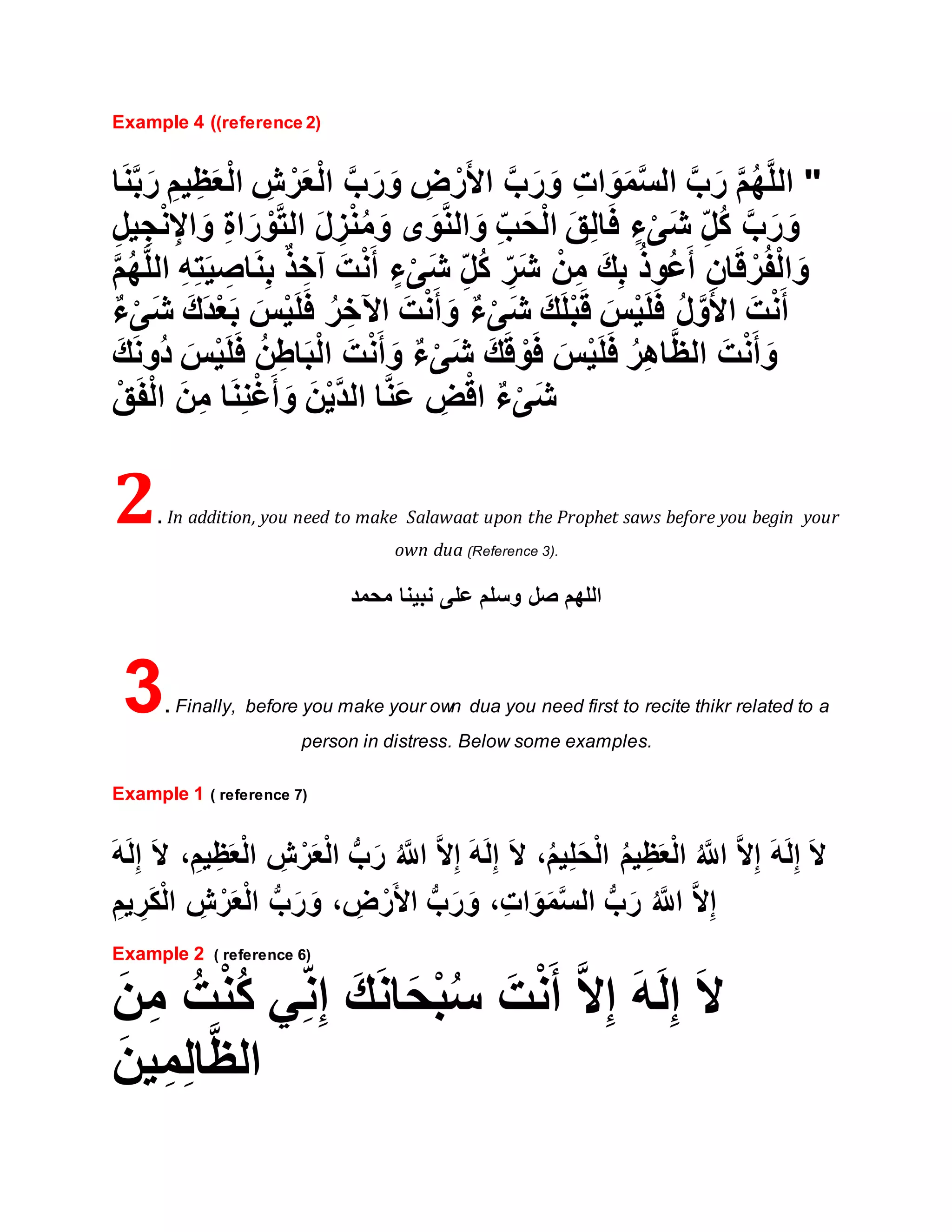 Example 4 ((reference 2)
"ِ‫ش‬ ْ‫ر‬َ‫ع‬ْ‫ل‬‫ا‬ َّ‫ب‬َ‫ر‬ َ‫و‬ ِ‫ض‬ ْ‫ر‬َ‫أل‬‫ا‬ َّ‫ب‬َ‫ر‬ َ‫و‬ ِ‫ت‬‫ا‬ َ‫و‬َ‫م‬َّ‫س‬‫ال‬ َّ‫ب‬َ‫ر‬ َّ‫م‬ُ‫ه‬َّ‫ل‬‫ال‬‫ا‬َ‫ن‬َّ‫ب‬َ‫ر‬ ِ‫يم‬ِ‫ظ‬َ‫ع‬ْ‫ل‬‫ا‬
ِ‫ل‬‫ي‬ ِ‫ج‬ْ‫ن‬ِ‫اإل‬ َ‫و‬ ِ‫ة‬‫ا‬َ‫ر‬ ْ‫و‬َّ‫ت‬‫ال‬ َ‫ل‬ ِ‫ز‬ْ‫ن‬ُ‫م‬َ‫و‬ ‫ى‬ َ‫و‬َّ‫ن‬‫ال‬ َ‫و‬ ِ‫ب‬َ‫ح‬ْ‫ل‬‫ا‬ َ‫ق‬ِ‫ل‬‫ا‬َ‫ف‬ ٍ‫ء‬ْ‫ى‬َ‫ش‬ ِ‫ل‬ُ‫ك‬ َّ‫ب‬َ‫ر‬ َ‫و‬
َّ‫ل‬‫ال‬ ِ‫ه‬ِ‫ت‬َ‫ي‬ ِ‫اص‬َ‫ن‬ِ‫ب‬ ٌ‫ذ‬ ِ‫آخ‬ َ‫ت‬ْ‫ن‬َ‫أ‬ ٍ‫ء‬ْ‫ى‬َ‫ش‬ ِ‫ل‬ُ‫ك‬ ِ‫َر‬‫ش‬ ْ‫ن‬ِ‫م‬ َ‫ك‬ِ‫ب‬ ُ‫ذ‬‫ُو‬‫ع‬َ‫أ‬ ِ‫ان‬َ‫ق‬ ْ‫ر‬ُ‫ف‬ْ‫ل‬‫ا‬ َ‫و‬َّ‫م‬ُ‫ه‬
ُ‫ر‬ ِ‫اآلخ‬ َ‫ت‬ْ‫ن‬َ‫أ‬ َ‫و‬ ٌ‫ء‬ْ‫ى‬َ‫ش‬ َ‫ك‬َ‫ل‬ْ‫ب‬َ‫ق‬ َ‫س‬ْ‫ي‬َ‫ل‬َ‫ف‬ ُ‫ل‬َّ‫و‬َ‫أل‬‫ا‬ َ‫ت‬ْ‫ن‬َ‫أ‬َ‫ش‬ َ‫َك‬‫د‬ْ‫ع‬َ‫ب‬ َ‫س‬ْ‫ي‬َ‫ل‬َ‫ف‬ٌ‫ء‬ْ‫ى‬
َ‫ك‬َ‫ن‬‫ُو‬‫د‬ َ‫س‬ْ‫ي‬َ‫ل‬َ‫ف‬ ُ‫ن‬ِ‫اط‬َ‫ب‬ْ‫ل‬‫ا‬ َ‫ت‬ْ‫ن‬َ‫أ‬ َ‫و‬ ٌ‫ء‬ْ‫ى‬َ‫ش‬ َ‫ك‬َ‫ق‬ ْ‫و‬َ‫ف‬ َ‫س‬ْ‫ي‬َ‫ل‬َ‫ف‬ ُ‫ر‬ِ‫ه‬‫ا‬َّ‫ظ‬‫ال‬ َ‫ت‬ْ‫ن‬َ‫أ‬ َ‫و‬
ْ‫ق‬َ‫ف‬ْ‫ل‬‫ا‬ َ‫ن‬ِ‫م‬ ‫ا‬َ‫ن‬ِ‫ن‬ْ‫غ‬َ‫أ‬ َ‫و‬ َ‫ن‬ْ‫ي‬َّ‫د‬‫ال‬ ‫ا‬َّ‫ن‬َ‫ع‬ ِ‫ض‬ْ‫اق‬ ٌ‫ء‬ْ‫ى‬َ‫ش‬
2. In addition, you need to make Salawaat upon the Prophet saws before you begin your
own dua (Reference 3).
‫محمد‬ ‫نبينا‬ ‫على‬ ‫وسلم‬ ‫صل‬ ‫اللهم‬
3. Finally, before you make your own dua you need first to recite thikr related to a
person in distress. Below some examples.
Example 1 ( reference 7)
َ‫ال‬ ،ُ‫م‬‫ي‬ِ‫ل‬َ‫ح‬ْ‫ل‬‫ا‬ ُ‫م‬‫ي‬ِ‫ظ‬َ‫ع‬ْ‫ل‬‫ا‬ ُ َّ‫اَّلل‬ َّ‫ال‬ِ‫إ‬ َ‫ه‬َ‫ل‬ِ‫إ‬ َ‫ال‬َ‫ال‬ ،ِ‫يم‬ِ‫ظ‬َ‫ع‬ْ‫ل‬‫ا‬ ِ‫ش‬ْ‫ر‬َ‫ع‬ْ‫ل‬‫ا‬ ُّ‫ب‬َ‫ر‬ ُ َّ‫اَّلل‬ َّ‫ال‬ِ‫إ‬ َ‫ه‬َ‫ل‬ِ‫إ‬َ‫ه‬َ‫ل‬ِ‫إ‬
ِ‫يم‬ ِ‫ر‬َ‫ك‬ْ‫ل‬‫ا‬ ِ‫ش‬ْ‫ر‬َ‫ع‬ْ‫ل‬‫ا‬ ُّ‫ب‬َ‫ر‬ َ‫و‬ ، ِ‫ض‬ْ‫ر‬َ‫أل‬‫ا‬ ُّ‫ب‬َ‫ر‬ َ‫و‬ ،ِ‫ات‬َ‫و‬َ‫م‬َّ‫س‬‫ال‬ ُّ‫ب‬َ‫ر‬ ُ َّ‫اَّلل‬ َّ‫ال‬ِ‫إ‬
Example 2 ( reference 6)
َ‫ن‬ِ‫م‬ ُ‫ت‬ْ‫ن‬ُ‫ك‬ ‫ي‬ِ‫ن‬ِ‫إ‬ َ‫ك‬َ‫ن‬‫ا‬َ‫ح‬ْ‫ب‬ُ‫س‬ َ‫ت‬ْ‫ن‬َ‫أ‬ َّ‫ال‬ِ‫إ‬ َ‫ه‬َ‫ل‬ِ‫إ‬ َ‫ال‬
َ‫ين‬ِ‫م‬ِ‫ل‬‫ا‬َّ‫ظ‬‫ال‬
 