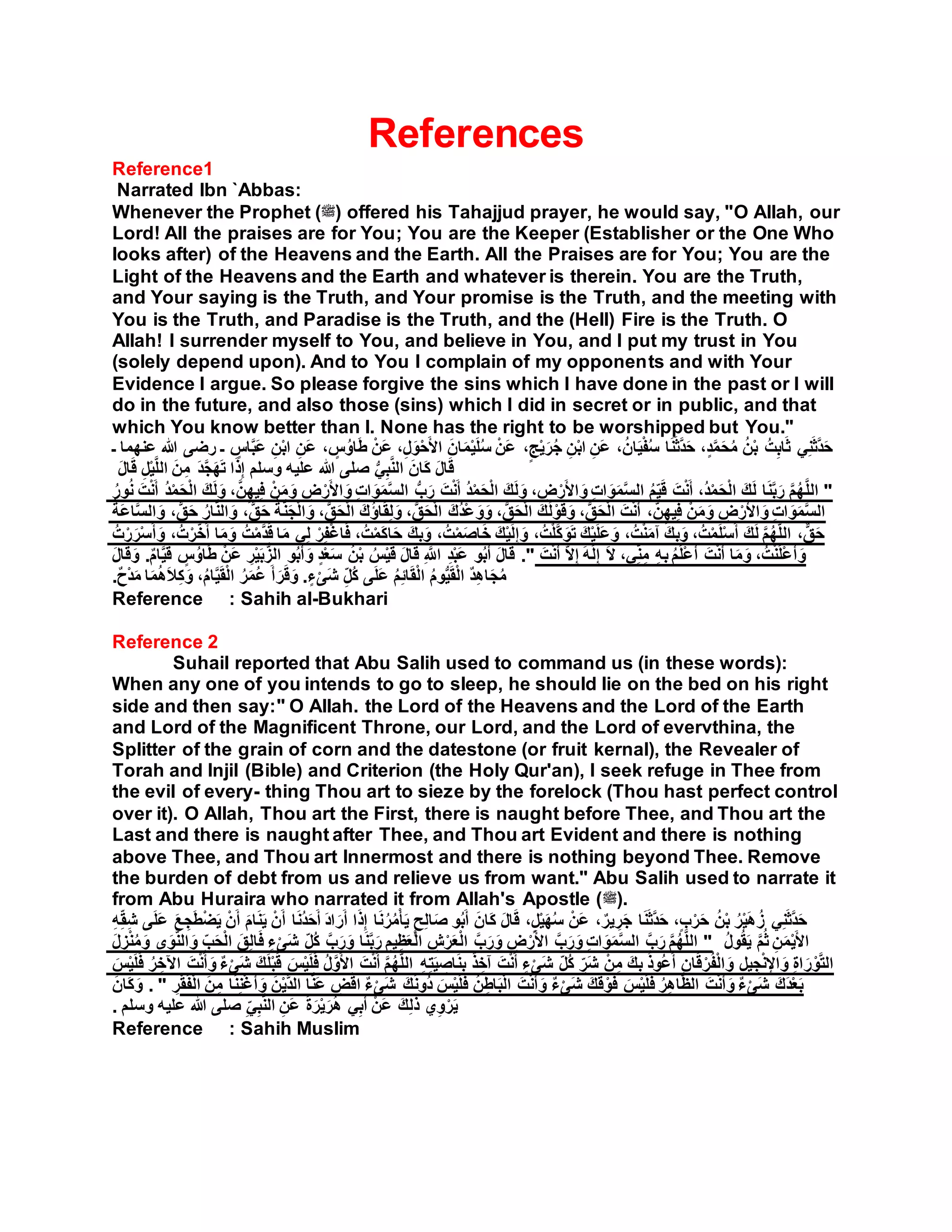 References
Reference1
Narrated Ibn `Abbas:
Whenever the Prophet (‫)ﷺ‬ offered his Tahajjud prayer, he would say, "O Allah, our
Lord! All the praises are for You; You are the Keeper (Establisher or the One Who
looks after) of the Heavens and the Earth. All the Praises are for You; You are the
Light of the Heavens and the Earth and whatever is therein. You are the Truth,
and Your saying is the Truth, and Your promise is the Truth, and the meeting with
You is the Truth, and Paradise is the Truth, and the (Hell) Fire is the Truth. O
Allah! I surrender myself to You, and believe in You, and I put my trust in You
(solely depend upon). And to You I complain of my opponents and with Your
Evidence I argue. So please forgive the sins which I have done in the past or I will
do in the future, and also those (sins) which I did in secret or in public, and that
which You know better than I. None has the right to be worshipped but You."
ِ‫َن‬‫ع‬ ، ٍ‫س‬ُ‫او‬َ‫ط‬ ْ‫َن‬‫ع‬ ،ِ‫ل‬َ‫و‬ْ‫ح‬َ‫أل‬‫ا‬ َ‫ان‬َ‫م‬ْ‫ي‬َ‫ل‬ُ‫س‬ ْ‫َن‬‫ع‬ ،ٍ‫ج‬ْ‫ي‬َ‫ر‬ُ‫ج‬ ِ‫ن‬ْ‫ب‬‫ا‬ ِ‫َن‬‫ع‬ ،ُ‫ان‬َ‫ي‬ْ‫ف‬ُ‫س‬ ‫ا‬َ‫ن‬َ‫ث‬َّ‫د‬َ‫ح‬ ،ٍ‫د‬َّ‫م‬َ‫ح‬ُ‫م‬ ُ‫ن‬ْ‫ب‬ ُ‫ت‬ِ‫ب‬‫ا‬َ‫ث‬ ‫ي‬ِ‫ن‬َ‫ث‬َّ‫د‬َ‫ح‬‫عن‬ ‫هللا‬ ‫رضى‬ ‫ـ‬ ٍ‫اس‬َّ‫ب‬َ‫ع‬ ِ‫ن‬ْ‫ب‬‫ا‬‫ـ‬ ‫هما‬
َ‫ل‬‫ا‬َ‫ق‬ ِ‫ل‬ْ‫ي‬َّ‫ل‬‫ال‬ َ‫ن‬ِ‫م‬ َ‫د‬َّ‫ج‬َ‫ه‬َ‫ت‬ ‫ا‬َ‫ذ‬ِ‫إ‬ ‫وسلم‬ ‫عليه‬ ‫هللا‬ ‫صلى‬ ُّ‫ي‬ِ‫ب‬َّ‫ن‬‫ال‬ َ‫َان‬‫ك‬ َ‫ل‬‫ا‬َ‫ق‬
ُ‫ور‬ُ‫ن‬ َ‫ت‬ْ‫ن‬َ‫أ‬ ُ‫د‬ْ‫م‬َ‫ح‬ْ‫ل‬‫ا‬ َ‫ك‬َ‫ل‬َ‫و‬ ،َّ‫ن‬ِ‫يه‬ِ‫ف‬ ْ‫ن‬َ‫م‬َ‫و‬ ِ‫ض‬ْ‫ر‬َ‫أل‬‫ا‬ َ‫و‬ ِ‫ت‬‫ا‬ َ‫و‬َ‫م‬َّ‫س‬‫ال‬ ُّ‫ب‬َ‫ر‬ َ‫ت‬ْ‫ن‬َ‫أ‬ ُ‫د‬ْ‫م‬َ‫ح‬ْ‫ل‬‫ا‬ َ‫ك‬َ‫ل‬َ‫و‬ ، ِ‫ض‬ْ‫ر‬َ‫أل‬‫ا‬ َ‫و‬ ِ‫ت‬‫ا‬ َ‫و‬َ‫م‬َّ‫س‬‫ال‬ ُ‫م‬ِ‫ي‬َ‫ق‬ َ‫ت‬ْ‫ن‬َ‫أ‬ ،ُ‫د‬ْ‫م‬َ‫ح‬ْ‫ل‬‫ا‬ َ‫ك‬َ‫ل‬ ‫ا‬َ‫ن‬َّ‫ب‬َ‫ر‬ َّ‫م‬ُ‫ه‬َّ‫ل‬‫ال‬ "
ُ‫َة‬‫ع‬‫ا‬َّ‫س‬‫ال‬ َ‫و‬ ،ٌّ‫ق‬َ‫ح‬ ُ‫ار‬َّ‫ن‬‫ال‬ َ‫و‬ ،ٌّ‫ق‬َ‫ح‬ ُ‫ة‬َّ‫ن‬َ‫ج‬ْ‫ل‬‫ا‬ َ‫و‬ ،ُّ‫ق‬َ‫ح‬ْ‫ل‬‫ا‬ َ‫ك‬ُ‫ؤ‬‫ا‬َ‫ق‬ِ‫ل‬َ‫و‬ ،ُّ‫ق‬َ‫ح‬ْ‫ل‬‫ا‬ َ‫ُك‬‫د‬ْ‫ع‬ َ‫و‬َ‫و‬ ،ُّ‫ق‬َ‫ح‬ْ‫ل‬‫ا‬ َ‫ك‬ُ‫ل‬ْ‫و‬َ‫ق‬َ‫و‬ ،ُّ‫ق‬َ‫ح‬ْ‫ل‬‫ا‬ َ‫ت‬ْ‫ن‬َ‫أ‬ ،َّ‫ن‬ِ‫يه‬ِ‫ف‬ ْ‫ن‬َ‫م‬َ‫و‬ ِ‫ض‬ْ‫ر‬َ‫أل‬‫ا‬ َ‫و‬ ِ‫ت‬‫ا‬ َ‫و‬َ‫م‬َّ‫س‬‫ال‬
ُ‫ت‬ْ‫ر‬َ‫ر‬ْ‫س‬َ‫أ‬ َ‫و‬ ،ُ‫ت‬ْ‫ر‬َّ‫خ‬َ‫أ‬ ‫ا‬َ‫م‬َ‫و‬ ُ‫ت‬ْ‫م‬َّ‫د‬َ‫ق‬ ‫ا‬َ‫م‬ ‫ي‬ِ‫ل‬ ْ‫ر‬ِ‫ف‬ْ‫غ‬‫ا‬َ‫ف‬ ،ُ‫ت‬ْ‫م‬َ‫ك‬‫ا‬َ‫ح‬ َ‫ك‬ِ‫ب‬َ‫و‬ ،ُ‫ت‬ْ‫م‬َ‫ص‬‫ا‬َ‫خ‬ َ‫ك‬ْ‫ي‬َ‫ل‬ِ‫إ‬ َ‫و‬ ،ُ‫ت‬ْ‫ل‬َّ‫ك‬َ‫و‬َ‫ت‬ َ‫ك‬ْ‫ي‬َ‫ل‬َ‫ع‬َ‫و‬ ،ُ‫ت‬ْ‫ن‬َ‫م‬‫آ‬ َ‫ك‬ِ‫ب‬َ‫و‬ ،ُ‫ت‬ْ‫م‬َ‫ل‬ْ‫س‬َ‫أ‬ َ‫ك‬َ‫ل‬ َّ‫م‬ُ‫ه‬َّ‫ل‬‫ال‬ ،ٌّ‫ق‬َ‫ح‬
َ‫ل‬‫ا‬َ‫ق‬َ‫و‬ .ٌ‫م‬‫ا‬َّ‫ي‬َ‫ق‬ ٍ‫س‬ُ‫او‬َ‫ط‬ ْ‫َن‬‫ع‬ ِ‫ر‬ْ‫ي‬َ‫ب‬ُّ‫الز‬ ‫و‬ُ‫ب‬َ‫أ‬ َ‫و‬ ٍ‫د‬ْ‫ع‬َ‫س‬ ُ‫ن‬ْ‫ب‬ ُ‫س‬ْ‫ي‬َ‫ق‬ َ‫ل‬‫ا‬َ‫ق‬ ِ َّ‫اَّلل‬ ِ‫د‬ْ‫ب‬َ‫ع‬ ‫و‬ُ‫ب‬َ‫أ‬ َ‫ل‬‫ا‬َ‫ق‬ ." َ‫ت‬ْ‫ن‬َ‫أ‬ َّ‫ال‬ِ‫إ‬ َ‫ه‬َ‫ل‬ِ‫إ‬ َ‫ال‬ ،‫ي‬ِ‫ن‬ِ‫م‬ ِ‫ه‬ِ‫ب‬ ُ‫م‬َ‫ل‬ْ‫ع‬َ‫أ‬ َ‫ت‬ْ‫ن‬َ‫أ‬ ‫ا‬َ‫م‬َ‫و‬ ،ُ‫ت‬ْ‫ن‬َ‫ل‬ْ‫ع‬َ‫أ‬ َ‫و‬
ٍ‫ء‬ْ‫َى‬‫ش‬ ِ‫ُل‬‫ك‬ ‫ى‬َ‫ل‬َ‫ع‬ ُ‫م‬ِ‫ئ‬‫ا‬َ‫ق‬ْ‫ل‬‫ا‬ ُ‫م‬‫و‬ُّ‫ي‬َ‫ق‬ْ‫ل‬‫ا‬ ٌ‫د‬ِ‫ه‬‫ا‬َ‫ج‬ُ‫م‬.َ‫أ‬ َ‫ر‬َ‫ق‬َ‫و‬ٌ‫ح‬ْ‫د‬َ‫م‬ ‫ا‬َ‫م‬ُ‫ه‬َ‫ال‬ِ‫ك‬َ‫و‬ ،ُ‫م‬‫ا‬َّ‫ي‬َ‫ق‬ْ‫ل‬‫ا‬ ُ‫ر‬َ‫م‬ُ‫ع‬.
Reference : Sahih al-Bukhari
Reference 2
Suhail reported that Abu Salih used to command us (in these words):
When any one of you intends to go to sleep, he should lie on the bed on his right
side and then say:" O Allah. the Lord of the Heavens and the Lord of the Earth
and Lord of the Magnificent Throne, our Lord, and the Lord of evervthina, the
Splitter of the grain of corn and the datestone (or fruit kernal), the Revealer of
Torah and Injil (Bible) and Criterion (the Holy Qur'an), I seek refuge in Thee from
the evil of every- thing Thou art to sieze by the forelock (Thou hast perfect control
over it). O Allah, Thou art the First, there is naught before Thee, and Thou art the
Last and there is naught after Thee, and Thou art Evident and there is nothing
above Thee, and Thou art Innermost and there is nothing beyond Thee. Remove
the burden of debt from us and relieve us from want." Abu Salih used to narrate it
from Abu Huraira who narrated it from Allah's Apostle (‫.)ﷺ‬
ِ‫ه‬ِ‫ق‬ِ‫ش‬ ‫ى‬َ‫ل‬َ‫ع‬ َ‫ع‬ ِ‫ج‬َ‫ط‬ْ‫ض‬َ‫ي‬ ْ‫ن‬َ‫أ‬ َ‫م‬‫ا‬َ‫ن‬َ‫ي‬ ْ‫ن‬َ‫أ‬ ‫ا‬َ‫ن‬ُ‫د‬َ‫ح‬َ‫أ‬ َ‫د‬‫ا‬ َ‫ر‬َ‫أ‬ ‫ا‬َ‫ذ‬ِ‫إ‬ ‫ا‬َ‫ن‬ُ‫ر‬ُ‫م‬ْ‫أ‬َ‫ي‬ ٍ‫ح‬ِ‫ل‬‫ا‬َ‫ص‬ ‫و‬ُ‫ب‬َ‫أ‬ َ‫َان‬‫ك‬ َ‫ل‬‫ا‬َ‫ق‬ ،ٍ‫ل‬ْ‫ي‬َ‫ه‬ُ‫س‬ ْ‫َن‬‫ع‬ ،ٌ‫ير‬ ِ‫ر‬َ‫ج‬ ‫ا‬َ‫ن‬َ‫ث‬َّ‫د‬َ‫ح‬ ،ٍ‫ب‬ْ‫ر‬َ‫ح‬ ُ‫ن‬ْ‫ب‬ ُ‫ر‬ْ‫ي‬َ‫ه‬ ُ‫ز‬ ‫ي‬ِ‫ن‬َ‫ث‬َّ‫د‬َ‫ح‬
َ‫ل‬ ِ‫ز‬ْ‫ن‬ُ‫م‬َ‫و‬ ‫ى‬َ‫و‬َّ‫ن‬‫ال‬ َ‫و‬ ِ‫ب‬َ‫ح‬ْ‫ل‬‫ا‬ َ‫ق‬ِ‫ل‬‫ا‬َ‫ف‬ ٍ‫ء‬ْ‫َى‬‫ش‬ ِ‫ُل‬‫ك‬ َّ‫ب‬َ‫ر‬َ‫و‬ ‫ا‬َ‫ن‬َّ‫ب‬َ‫ر‬ ِ‫يم‬ِ‫ظ‬َ‫ع‬ْ‫ل‬‫ا‬ ِ‫ش‬ْ‫ر‬َ‫ع‬ْ‫ل‬‫ا‬ َّ‫ب‬َ‫ر‬َ‫و‬ ِ‫ض‬ْ‫ر‬َ‫أل‬‫ا‬ َّ‫ب‬َ‫ر‬َ‫و‬ ِ‫ت‬‫ا‬ َ‫و‬َ‫م‬َّ‫س‬‫ال‬ َّ‫ب‬َ‫ر‬ َّ‫م‬ُ‫ه‬َّ‫ل‬‫ال‬ " ُ‫ل‬‫و‬ُ‫ق‬َ‫ي‬ َّ‫م‬ُ‫ث‬ ِ‫ن‬َ‫م‬ْ‫ي‬َ‫أل‬‫ا‬
َ‫س‬ْ‫ي‬َ‫ل‬َ‫ف‬ ُ‫ر‬ ِ‫اآلخ‬ َ‫ت‬ْ‫ن‬َ‫أ‬ َ‫و‬ ٌ‫ء‬ْ‫َى‬‫ش‬ َ‫ك‬َ‫ل‬ْ‫ب‬َ‫ق‬ َ‫س‬ْ‫ي‬َ‫ل‬َ‫ف‬ ُ‫ل‬َّ‫و‬َ‫أل‬‫ا‬ َ‫ت‬ْ‫ن‬َ‫أ‬ َّ‫م‬ُ‫ه‬َّ‫ل‬‫ال‬ ِ‫ه‬ِ‫ت‬َ‫ي‬ ِ‫اص‬َ‫ن‬ِ‫ب‬ ٌ‫ذ‬ ِ‫آخ‬ َ‫ت‬ْ‫ن‬َ‫أ‬ ٍ‫ء‬ْ‫َى‬‫ش‬ ِ‫ُل‬‫ك‬ ِ‫َر‬‫ش‬ ْ‫ن‬ِ‫م‬ َ‫ك‬ِ‫ب‬ ُ‫ذ‬‫ُو‬‫ع‬َ‫أ‬ ِ‫ان‬َ‫ق‬ْ‫ر‬ُ‫ف‬ْ‫ل‬‫ا‬ َ‫و‬ ِ‫ل‬‫ي‬ ِ‫ج‬ْ‫ن‬ِ‫اإل‬ َ‫و‬ ِ‫ة‬‫ا‬ َ‫ر‬ْ‫و‬َّ‫ت‬‫ال‬
َ‫َان‬‫ك‬َ‫و‬ . " ِ‫ر‬ْ‫ق‬َ‫ف‬ْ‫ل‬‫ا‬ َ‫ن‬ِ‫م‬ ‫ا‬َ‫ن‬ِ‫ن‬ْ‫غ‬َ‫أ‬ َ‫و‬ َ‫ن‬ْ‫ي‬َّ‫د‬‫ال‬ ‫ا‬َّ‫ن‬َ‫ع‬ ِ‫ض‬ْ‫ق‬‫ا‬ ٌ‫ء‬ْ‫َى‬‫ش‬ َ‫ك‬َ‫ن‬‫ُو‬‫د‬ َ‫س‬ْ‫ي‬َ‫ل‬َ‫ف‬ ُ‫ن‬ِ‫اط‬َ‫ب‬ْ‫ل‬‫ا‬ َ‫ت‬ْ‫ن‬َ‫أ‬ َ‫و‬ ٌ‫ء‬ْ‫َى‬‫ش‬ َ‫ك‬َ‫ق‬ْ‫و‬َ‫ف‬ َ‫س‬ْ‫ي‬َ‫ل‬َ‫ف‬ ُ‫ر‬ِ‫ه‬‫ا‬َّ‫ظ‬‫ال‬ َ‫ت‬ْ‫ن‬َ‫أ‬ َ‫و‬ ٌ‫ء‬ْ‫َى‬‫ش‬ َ‫َك‬‫د‬ْ‫ع‬َ‫ب‬
‫وسلم‬ ‫عليه‬ ‫هللا‬ ‫صلى‬ ِ‫ي‬ِ‫ب‬َّ‫ن‬‫ال‬ ِ‫َن‬‫ع‬ َ‫ة‬َ‫ر‬ْ‫ي‬َ‫ر‬ُ‫ه‬ ‫ي‬ِ‫ب‬َ‫أ‬ ْ‫َن‬‫ع‬ َ‫ك‬ِ‫ل‬َ‫ذ‬ ‫ي‬ِ‫و‬ْ‫ر‬َ‫ي‬.
Reference : Sahih Muslim
 