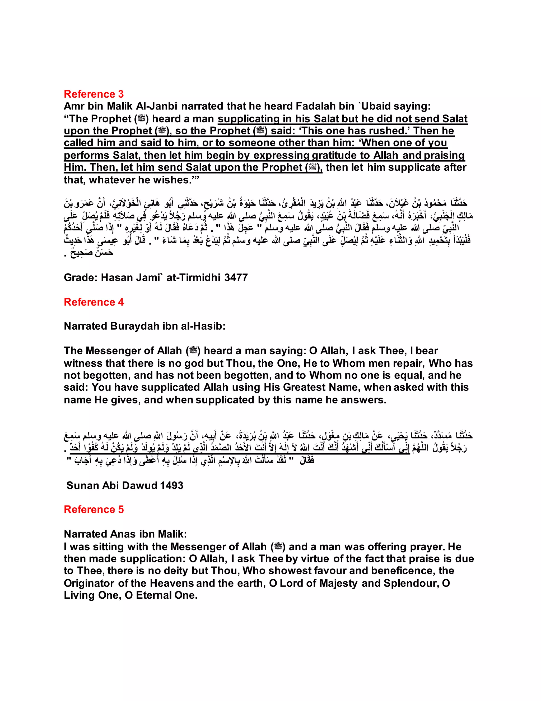 Reference 3
Amr bin Malik Al-Janbi narrated that he heard Fadalah bin `Ubaid saying:
“The Prophet (‫)ﷺ‬ heard a man supplicating in his Salat but he did not send Salat
upon the Prophet (‫,)ﷺ‬ so the Prophet (‫)ﷺ‬ said: ‘This one has rushed.’ Then he
called him and said to him, or to someone other than him: ‘When one of you
performs Salat, then let him begin by expressing gratitude to Allah and praising
Him. Then, let him send Salat upon the Prophet (‫,)ﷺ‬ then let him supplicate after
that, whatever he wishes.’”
‫ا‬َ‫ن‬َ‫ث‬َّ‫د‬َ‫ح‬ ،ُ‫ئ‬ ِ‫ر‬ْ‫ق‬ُ‫م‬ْ‫ل‬‫ا‬ َ‫د‬‫ي‬ ِ‫ز‬َ‫ي‬ ُ‫ن‬ْ‫ب‬ ِ َّ‫اَّلل‬ ُ‫د‬ْ‫ب‬َ‫ع‬ ‫ا‬َ‫ن‬َ‫ث‬َّ‫د‬َ‫ح‬ ،َ‫ن‬َ‫ال‬ْ‫ي‬َ‫غ‬ ُ‫ن‬ْ‫ب‬ ُ‫د‬‫و‬ُ‫م‬ْ‫ح‬َ‫م‬ ‫ا‬َ‫ن‬َ‫ث‬َّ‫د‬َ‫ح‬َ‫ع‬ َّ‫ن‬َ‫أ‬ ،ُّ‫ي‬ِ‫ن‬َ‫ال‬ْ‫و‬َ‫خ‬ْ‫ل‬‫ا‬ ٍ‫ئ‬ِ‫ن‬‫ا‬َ‫ه‬ ‫و‬ُ‫ب‬َ‫أ‬ ‫ي‬ِ‫ن‬َ‫ث‬َّ‫د‬َ‫ح‬ ،ٍ‫ح‬ْ‫ي‬َ‫ُر‬‫ش‬ ُ‫ن‬ْ‫ب‬ ُ‫ة‬َ‫و‬ْ‫ي‬َ‫ح‬َ‫ن‬ْ‫ب‬ ‫و‬َ‫ر‬ْ‫م‬
ً‫ال‬ُ‫ج‬َ‫ر‬ ‫وسلم‬ ‫عليه‬ ‫هللا‬ ‫صلى‬ ُّ‫ي‬ِ‫ب‬َّ‫ن‬‫ال‬ َ‫ع‬ ِ‫م‬َ‫س‬ ُ‫ل‬‫و‬ُ‫ق‬َ‫ي‬ ،ٍ‫د‬ْ‫ي‬َ‫ب‬ُ‫ع‬ َ‫ن‬ْ‫ب‬ َ‫ة‬َ‫ل‬‫ا‬َ‫ض‬َ‫ف‬ َ‫ع‬ ِ‫م‬َ‫س‬ ،ُ‫ه‬َّ‫ن‬َ‫أ‬ ُ‫ه‬َ‫ر‬َ‫ب‬ْ‫خ‬َ‫أ‬ ،َّ‫ي‬ِ‫ب‬ْ‫ن‬َ‫ج‬ْ‫ل‬‫ا‬ ٍ‫ك‬ِ‫ل‬‫ا‬َ‫م‬َ‫ف‬ ِ‫ه‬ِ‫ت‬َ‫ال‬َ‫ص‬ ‫ي‬ِ‫ف‬ ‫ُو‬‫ع‬ْ‫د‬َ‫ي‬‫ى‬َ‫ل‬َ‫ع‬ ِ‫ل‬َ‫ص‬ُ‫ي‬ ْ‫م‬َ‫ل‬
‫ا‬‫وسلم‬ ‫عليه‬ ‫هللا‬ ‫صلى‬ ُّ‫ي‬ِ‫ب‬َّ‫ن‬‫ال‬ َ‫ل‬‫ا‬َ‫ق‬َ‫ف‬ ‫وسلم‬ ‫عليه‬ ‫هللا‬ ‫صلى‬ ِ‫ي‬ِ‫ب‬َّ‫ن‬‫ل‬"‫ا‬َ‫ذ‬َ‫ه‬ َ‫ل‬ ِ‫َج‬‫ع‬".ِ‫ه‬ ِ‫ر‬ْ‫ي‬َ‫غ‬ِ‫ل‬ ْ‫و‬َ‫أ‬ ُ‫ه‬َ‫ل‬ َ‫ل‬‫ا‬َ‫ق‬َ‫ف‬ ُ‫ه‬‫َا‬‫ع‬َ‫د‬ َّ‫م‬ُ‫ث‬"َّ‫ل‬َ‫ص‬ ‫ا‬َ‫ذ‬ِ‫إ‬ْ‫م‬ُ‫ك‬ُ‫د‬َ‫ح‬َ‫أ‬ ‫ى‬
‫هللا‬ ‫صلى‬ ِ‫ي‬ِ‫ب‬َّ‫ن‬‫ال‬ ‫ى‬َ‫ل‬َ‫ع‬ ِ‫ل‬َ‫ص‬ُ‫ي‬ِ‫ل‬ َّ‫م‬ُ‫ث‬ ِ‫ه‬ْ‫ي‬َ‫ل‬َ‫ع‬ ِ‫اء‬َ‫ن‬َّ‫ث‬‫ال‬ َ‫و‬ ِ َّ‫اَّلل‬ ِ‫د‬‫ي‬ِ‫م‬ْ‫ح‬َ‫ت‬ِ‫ب‬ ْ‫أ‬َ‫د‬ْ‫ب‬َ‫ي‬ْ‫ل‬َ‫ف‬َ‫ء‬‫َا‬‫ش‬ ‫ا‬َ‫م‬ِ‫ب‬ ُ‫د‬ْ‫ع‬َ‫ب‬ ُ‫ب‬ْ‫د‬َ‫ي‬ِ‫ل‬ َّ‫م‬ُ‫ث‬ ‫وسلم‬ ‫عليه‬".ُ‫ب‬َ‫أ‬ َ‫ل‬‫ا‬َ‫ق‬ٌٌ ‫ي‬ِ‫د‬َ‫ح‬ ‫ا‬َ‫ذ‬َ‫ه‬ ‫ى‬َ‫س‬‫ي‬ِ‫ع‬ ‫و‬
ٌ‫ح‬‫ي‬ ِ‫ح‬َ‫ص‬ ٌ‫ن‬َ‫س‬َ‫ح‬.
Grade: Hasan Jami` at-Tirmidhi 3477
Reference 4
Narrated Buraydah ibn al-Hasib:
The Messenger of Allah (‫)ﷺ‬ heard a man saying: O Allah, I ask Thee, I bear
witness that there is no god but Thou, the One, He to Whom men repair, Who has
not begotten, and has not been begotten, and to Whom no one is equal, and he
said: You have supplicated Allah using His Greatest Name, when asked with this
name He gives, and when supplicated by this name he answers.
َ‫ع‬ ِ‫م‬َ‫س‬ ‫وسلم‬ ‫عليه‬ ‫هللا‬ ‫صلى‬ ِ َّ‫اَّلل‬ َ‫ل‬‫و‬ُ‫س‬َ‫ر‬ َّ‫ن‬َ‫أ‬ ،ِ‫ه‬‫ي‬ِ‫ب‬َ‫أ‬ ْ‫َن‬‫ع‬ ،َ‫ة‬َ‫د‬ْ‫ي‬َ‫ر‬ُ‫ب‬ ُ‫ن‬ْ‫ب‬ ِ َّ‫اَّلل‬ ُ‫د‬ْ‫ب‬َ‫ع‬ ‫ا‬َ‫ن‬َ‫ث‬َّ‫د‬َ‫ح‬ ،ٍ‫ل‬َ‫و‬ْ‫غ‬ِ‫م‬ ِ‫ن‬ْ‫ب‬ ِ‫ك‬ِ‫ل‬‫ا‬َ‫م‬ ْ‫َن‬‫ع‬ ،‫ى‬َ‫ي‬ْ‫ح‬َ‫ي‬ ‫ا‬َ‫ن‬َ‫ث‬َّ‫د‬َ‫ح‬ ،ٌ‫د‬َّ‫د‬َ‫س‬ُ‫م‬ ‫ا‬َ‫ن‬َ‫ث‬َّ‫د‬َ‫ح‬
. ٌ‫د‬َ‫ح‬َ‫أ‬ ‫ا‬ ً‫و‬ُ‫ف‬ُ‫ك‬ ُ‫ه‬َ‫ل‬ ْ‫ُن‬‫ك‬َ‫ي‬ ْ‫م‬َ‫ل‬َ‫و‬ ْ‫د‬َ‫ل‬‫و‬ُ‫ي‬ ْ‫م‬َ‫ل‬َ‫و‬ ْ‫د‬ِ‫ل‬َ‫ي‬ ْ‫م‬َ‫ل‬ ‫ي‬ِ‫ذ‬َّ‫ل‬‫ا‬ ُ‫د‬َ‫م‬َّ‫ص‬‫ال‬ ُ‫د‬َ‫ح‬َ‫أل‬‫ا‬ َ‫ت‬ْ‫ن‬َ‫أ‬ َّ‫ال‬ِ‫إ‬ َ‫ه‬َ‫ل‬ِ‫إ‬ َ‫ال‬ ُ َّ‫اَّلل‬ َ‫ت‬ْ‫ن‬َ‫أ‬ َ‫ك‬َّ‫ن‬َ‫أ‬ ُ‫د‬َ‫ه‬ْ‫ش‬َ‫أ‬ ‫ي‬ِ‫ن‬َ‫أ‬ َ‫ك‬ُ‫ل‬َ‫أ‬ْ‫س‬َ‫أ‬ ‫ي‬ِ‫ن‬ِ‫إ‬ َّ‫م‬ُ‫ه‬َّ‫ل‬‫ال‬ ُ‫ل‬‫و‬ُ‫ق‬َ‫ي‬ ً‫ال‬ُ‫ج‬َ‫ر‬
َ‫ل‬‫ا‬َ‫ق‬َ‫ف‬"‫ى‬َ‫ط‬ْ‫ع‬َ‫أ‬ ِ‫ه‬ِ‫ب‬ َ‫ل‬ِ‫ئ‬ُ‫س‬ ‫ا‬َ‫ذ‬ِ‫إ‬ ‫ي‬ِ‫ذ‬َّ‫ل‬‫ا‬ ِ‫م‬ْ‫س‬ِ‫ال‬‫ا‬ِ‫ب‬ َ َّ‫اَّلل‬ َ‫ت‬ْ‫ل‬َ‫أ‬َ‫س‬ ْ‫د‬َ‫ق‬َ‫ل‬َ‫اب‬َ‫ج‬َ‫أ‬ ِ‫ه‬ِ‫ب‬ َ‫ي‬ِ‫ع‬ُ‫د‬ ‫ا‬َ‫ذ‬ِ‫إ‬ َ‫و‬"
Sunan Abi Dawud 1493
Reference 5
Narrated Anas ibn Malik:
I was sitting with the Messenger of Allah (‫)ﷺ‬ and a man was offering prayer. He
then made supplication: O Allah, I ask Thee by virtue of the fact that praise is due
to Thee, there is no deity but Thou, Who showest favour and beneficence, the
Originator of the Heavens and the earth, O Lord of Majesty and Splendour, O
Living One, O Eternal One.
 