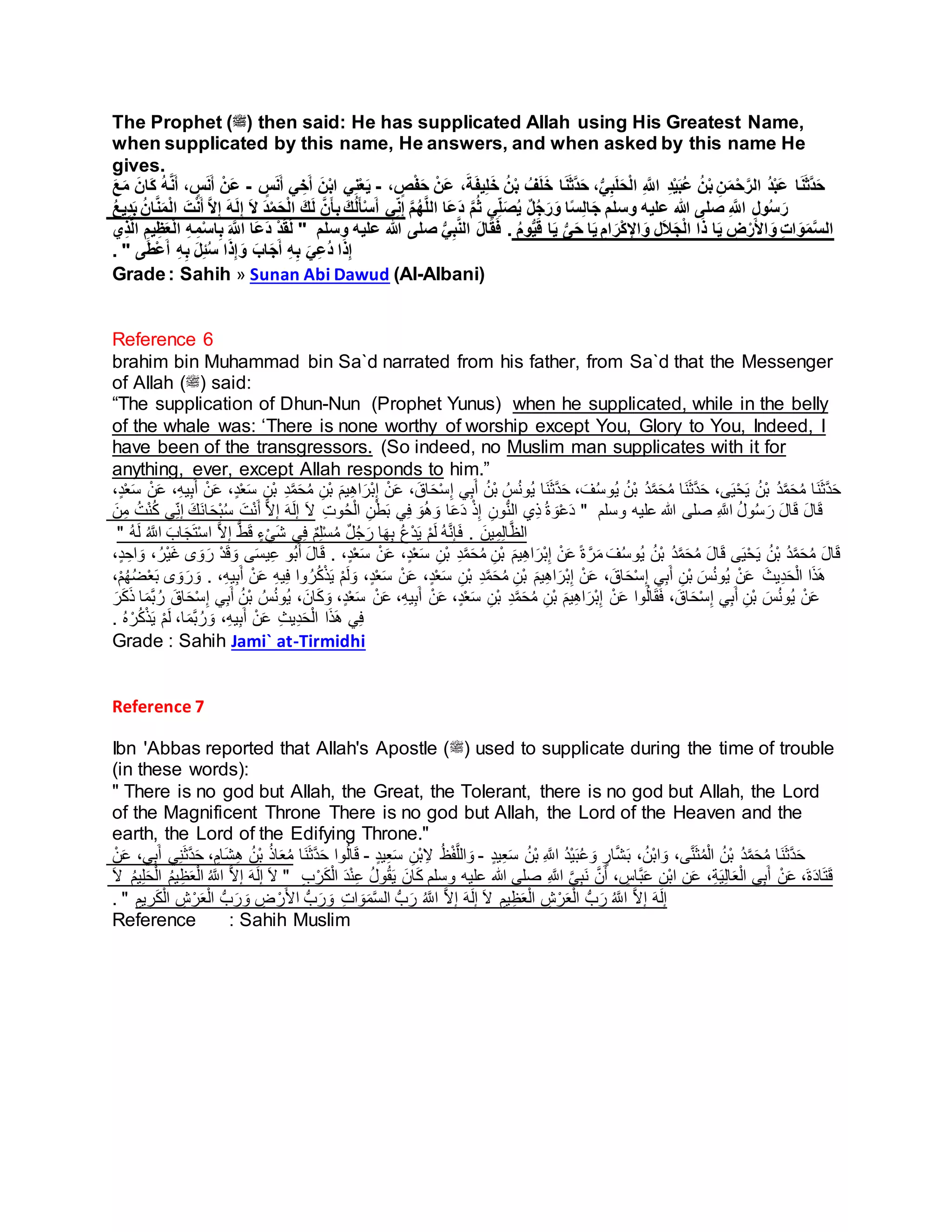 The Prophet (‫)ﷺ‬ then said: He has supplicated Allah using His Greatest Name,
when supplicated by this name, He answers, and when asked by this name He
gives.
ِ َّ‫اَّلل‬ ِ‫د‬ْ‫ي‬َ‫ب‬ُ‫ع‬ ُ‫ن‬ْ‫ب‬ ِ‫ن‬َ‫م‬ْ‫ح‬َّ‫الر‬ ُ‫د‬ْ‫ب‬َ‫ع‬ ‫ا‬َ‫ن‬َ‫ث‬َّ‫د‬َ‫ح‬، ٍ‫ص‬ْ‫ف‬َ‫ح‬ ْ‫َن‬‫ع‬ ،َ‫ة‬َ‫ف‬‫ي‬ِ‫ل‬َ‫خ‬ ُ‫ن‬ْ‫ب‬ ُ‫ف‬َ‫ل‬َ‫خ‬ ‫ا‬َ‫ن‬َ‫ث‬َّ‫د‬َ‫ح‬ ،ُّ‫ي‬ِ‫ب‬َ‫ل‬َ‫ح‬ْ‫ل‬‫ا‬-ٍ‫س‬َ‫ن‬َ‫أ‬ ‫ي‬ ِ‫خ‬َ‫أ‬ َ‫ن‬ْ‫ب‬‫ا‬ ‫ي‬ِ‫ن‬ْ‫ع‬َ‫ي‬-ُ‫ه‬َّ‫ن‬َ‫أ‬ ، ٍ‫س‬َ‫ن‬َ‫أ‬ ْ‫َن‬‫ع‬َ‫ع‬َ‫م‬ َ‫َان‬‫ك‬
ُ‫ع‬‫ي‬ِ‫د‬َ‫ب‬ ُ‫ان‬َّ‫ن‬َ‫م‬ْ‫ل‬‫ا‬ َ‫ت‬ْ‫ن‬َ‫أ‬ َّ‫ال‬ِ‫إ‬ َ‫ه‬َ‫ل‬ِ‫إ‬ َ‫ال‬ َ‫د‬ْ‫م‬َ‫ح‬ْ‫ل‬‫ا‬ َ‫ك‬َ‫ل‬ َّ‫ن‬َ‫أ‬ِ‫ب‬ َ‫ك‬ُ‫ل‬َ‫أ‬ْ‫س‬َ‫أ‬ ‫ي‬ِ‫ن‬ِ‫إ‬ َّ‫م‬ُ‫ه‬َّ‫ل‬‫ال‬ ‫َا‬‫ع‬َ‫د‬ َّ‫م‬ُ‫ث‬ ‫ي‬ِ‫ل‬َ‫ص‬ُ‫ي‬ ٌ‫ل‬ُ‫ج‬َ‫ر‬َ‫و‬ ‫ا‬ً‫س‬ِ‫ل‬‫ا‬َ‫ج‬ ‫وسلم‬ ‫عليه‬ ‫هللا‬ ‫صلى‬ ِ َّ‫اَّلل‬ ِ‫ل‬‫و‬ُ‫س‬َ‫ر‬
‫ي‬ِ‫ذ‬َّ‫ل‬‫ا‬ ِ‫يم‬ِ‫ظ‬َ‫ع‬ْ‫ل‬‫ا‬ ِ‫ه‬ِ‫م‬ْ‫س‬‫ا‬ِ‫ب‬ َ َّ‫اَّلل‬ ‫َا‬‫ع‬َ‫د‬ ْ‫د‬َ‫ق‬َ‫ل‬ " ‫وسلم‬ ‫عليه‬ ‫هللا‬ ‫صلى‬ ُّ‫ي‬ِ‫ب‬َّ‫ن‬‫ال‬ َ‫ل‬‫ا‬َ‫ق‬َ‫ف‬ . ُ‫م‬‫و‬ُّ‫ي‬َ‫ق‬ ‫ا‬َ‫ي‬ ُّ‫ى‬َ‫ح‬ ‫ا‬َ‫ي‬ ِ‫ام‬ َ‫ْر‬‫ك‬ِ‫اإل‬ َ‫و‬ ِ‫ل‬َ‫ال‬َ‫ج‬ْ‫ل‬‫ا‬ ‫ا‬َ‫ذ‬ ‫ا‬َ‫ي‬ ِ‫ض‬ْ‫ر‬َ‫أل‬‫ا‬ َ‫و‬ ِ‫ت‬‫ا‬ َ‫و‬َ‫م‬َّ‫س‬‫ال‬
َ‫ل‬ِ‫ئ‬ُ‫س‬ ‫ا‬َ‫ذ‬ِ‫إ‬ َ‫و‬ َ‫اب‬َ‫ج‬َ‫أ‬ ِ‫ه‬ِ‫ب‬ َ‫ي‬ِ‫ع‬ُ‫د‬ ‫ا‬َ‫ذ‬ِ‫إ‬‫ى‬َ‫ط‬ْ‫ع‬َ‫أ‬ ِ‫ه‬ِ‫ب‬".
Grade: Sahih » Sunan Abi Dawud (Al-Albani)
Reference 6
brahim bin Muhammad bin Sa`d narrated from his father, from Sa`d that the Messenger
of Allah (‫)ﷺ‬ said:
“The supplication of Dhun-Nun (Prophet Yunus) when he supplicated, while in the belly
of the whale was: ‘There is none worthy of worship except You, Glory to You, Indeed, I
have been of the transgressors. (So indeed, no Muslim man supplicates with it for
anything, ever, except Allah responds to him.”
ِ‫ه‬‫ا‬َ‫ْر‬‫ب‬ِ‫إ‬ ْ‫ن‬َ‫ع‬ ،َ‫اق‬َ‫ح‬ْ‫س‬ِ‫إ‬ ‫ي‬ِ‫ب‬َ‫أ‬ ُ‫ْن‬‫ب‬ ُ‫س‬ُ‫ن‬‫ُو‬‫ي‬ ‫َا‬‫ن‬َ‫ث‬َّ‫د‬َ‫ح‬ ، َ‫ف‬ُ‫س‬‫ُو‬‫ي‬ ُ‫ْن‬‫ب‬ ُ‫د‬َّ‫م‬َ‫ح‬ُ‫م‬ ‫َا‬‫ن‬َ‫ث‬َّ‫د‬َ‫ح‬ ،‫ى‬َ‫ي‬ْ‫ح‬َ‫ي‬ ُ‫ْن‬‫ب‬ ُ‫د‬َّ‫م‬َ‫ح‬ُ‫م‬ ‫َا‬‫ن‬َ‫ث‬َّ‫د‬َ‫ح‬‫ي‬ِ‫ب‬َ‫أ‬ ْ‫ن‬َ‫ع‬ ،ٍ‫د‬ْ‫ع‬َ‫س‬ ِ‫ْن‬‫ب‬ ِ‫د‬َّ‫م‬َ‫ح‬ُ‫م‬ ِ‫ْن‬‫ب‬ َ‫م‬‫ي‬،ٍ‫د‬ْ‫ع‬َ‫س‬ ْ‫ن‬َ‫ع‬ ،ِ‫ه‬
َ‫ن‬ِ‫م‬ ُُْ‫ن‬ُ‫ك‬ ‫ي‬ِِّ‫ن‬ِ‫إ‬ َ‫َك‬‫ن‬‫ا‬َ‫ح‬ْ‫ب‬ُ‫س‬ َُْ‫ن‬َ‫أ‬ َّ‫ال‬ِ‫إ‬ َ‫ه‬َ‫ل‬ِ‫إ‬ َ‫ال‬ ُِ‫و‬ُ‫ح‬ْ‫ل‬‫ا‬ ِ‫ن‬ْ‫ط‬َ‫ب‬ ‫ي‬ِ‫ف‬ َ‫و‬ُ‫ه‬ َ‫و‬ ‫ا‬َ‫ع‬َ‫د‬ ْ‫ذ‬ِ‫إ‬ ِ‫ون‬ُّ‫ن‬‫ال‬ ‫ي‬ِ‫ذ‬ ُ‫ة‬ َ‫و‬ْ‫ع‬َ‫د‬ " ‫وسلم‬ ‫عليه‬ ‫هللا‬ ‫صلى‬ ِ َّ‫اَّلل‬ ُ‫ل‬‫و‬ُ‫س‬ َ‫ر‬ َ‫ل‬‫ا‬َ‫ق‬ َ‫ل‬‫ا‬َ‫ق‬
" ُ‫ه‬َ‫ل‬ ُ َّ‫اَّلل‬ َ‫اب‬َ‫ج‬َ‫ت‬ْ‫س‬‫ا‬ َّ‫ال‬ِ‫إ‬ ُّ‫ط‬َ‫ق‬ ٍ‫ء‬ْ‫ي‬َ‫ش‬ ‫ي‬ِ‫ف‬ ٌ‫م‬ِ‫ل‬ْ‫س‬ُ‫م‬ ٌ‫ل‬ُ‫ج‬َ‫ر‬ ‫ا‬َ‫ه‬ِ‫ب‬ ُ‫ع‬ْ‫د‬َ‫ي‬ ْ‫م‬َ‫ل‬ ُ‫ه‬َّ‫ن‬ِ‫إ‬َ‫ف‬ . َ‫ين‬ِ‫م‬ِ‫ل‬‫ا‬َّ‫ظ‬‫ال‬
َ‫ي‬ ُ‫ْن‬‫ب‬ ُ‫د‬َّ‫م‬َ‫ح‬ُ‫م‬ َ‫ل‬‫ا‬َ‫ق‬،ٍ‫د‬ْ‫ع‬َ‫س‬ ْ‫ن‬َ‫ع‬ ،ٍ‫د‬ْ‫ع‬َ‫س‬ ِ‫ْن‬‫ب‬ ِ‫د‬َّ‫م‬َ‫ح‬ُ‫م‬ ِ‫ْن‬‫ب‬ َ‫م‬‫ي‬ِ‫ه‬‫ا‬َ‫ْر‬‫ب‬ِ‫إ‬ ْ‫ن‬َ‫ع‬ ً‫ة‬ َّ‫ر‬َ‫م‬ َ‫ف‬ُ‫س‬‫ُو‬‫ي‬ ُ‫ْن‬‫ب‬ ُ‫د‬َّ‫م‬َ‫ح‬ُ‫م‬ َ‫ل‬‫ا‬َ‫ق‬ ‫ى‬َ‫ي‬ْ‫ح‬.ُ‫ْر‬‫ي‬َ‫غ‬ ‫ى‬ َ‫و‬َ‫ر‬ ْ‫د‬َ‫ق‬ َ‫و‬ ‫ى‬َ‫س‬‫ي‬ِ‫ع‬ ‫ُو‬‫ب‬َ‫أ‬ َ‫ل‬‫ا‬َ‫ق‬،ٍ‫د‬ ِ‫اح‬ َ‫و‬ ،
ْ‫ن‬َ‫ع‬ ،ٍ‫د‬ْ‫ع‬َ‫س‬ ِ‫ْن‬‫ب‬ ِ‫د‬َّ‫م‬َ‫ح‬ُ‫م‬ ِ‫ْن‬‫ب‬ َ‫م‬‫ي‬ِ‫ه‬‫ا‬َ‫ْر‬‫ب‬ِ‫إ‬ ْ‫ن‬َ‫ع‬ ،َ‫اق‬َ‫ح‬ْ‫س‬ِ‫إ‬ ‫ي‬ِ‫ب‬َ‫أ‬ ِ‫ْن‬‫ب‬ َ‫س‬ُ‫ن‬‫ُو‬‫ي‬ ْ‫ن‬َ‫ع‬ َ‫يث‬ِ‫د‬َ‫ح‬ْ‫ل‬‫ا‬ ‫ا‬َ‫ذ‬َ‫ه‬،ِ‫ه‬‫ي‬ِ‫ب‬َ‫أ‬ ْ‫ن‬َ‫ع‬ ِ‫ه‬‫ي‬ِ‫ف‬ ‫وا‬ُ‫ر‬ُ‫ك‬ْ‫ذ‬َ‫ي‬ ْ‫م‬َ‫ل‬ َ‫و‬ ،ٍ‫د‬ْ‫ع‬َ‫س‬.ْ‫ع‬َ‫ب‬ ‫ى‬ َ‫و‬َ‫ر‬ َ‫و‬،ْ‫م‬ُ‫ه‬ُ‫ُض‬
َ‫ان‬َ‫ك‬ َ‫و‬ ،ٍ‫د‬ْ‫ع‬َ‫س‬ ْ‫ن‬َ‫ع‬ ،ِ‫ه‬‫ي‬ِ‫ب‬َ‫أ‬ ْ‫ن‬َ‫ع‬ ،ٍ‫د‬ْ‫ع‬َ‫س‬ ِ‫ْن‬‫ب‬ ِ‫د‬َّ‫م‬َ‫ح‬ُ‫م‬ ِ‫ْن‬‫ب‬ َ‫م‬‫ي‬ِ‫ه‬‫ا‬َ‫ْر‬‫ب‬ِ‫إ‬ ْ‫ن‬َ‫ع‬ ‫وا‬ُ‫ل‬‫ا‬َ‫ق‬َ‫ف‬ ،َ‫اق‬َ‫ح‬ْ‫س‬ِ‫إ‬ ‫ي‬ِ‫ب‬َ‫أ‬ ِ‫ْن‬‫ب‬ َ‫س‬ُ‫ن‬‫ُو‬‫ي‬ ْ‫ن‬َ‫ع‬ُ‫ر‬ َ‫اق‬َ‫ح‬ْ‫س‬ِ‫إ‬ ‫ي‬ِ‫ب‬َ‫أ‬ ُ‫ْن‬‫ب‬ ُ‫س‬ُ‫ن‬‫ُو‬‫ي‬ ،َ‫ر‬َ‫ك‬َ‫ذ‬ ‫ا‬َ‫م‬َّ‫ب‬
ْ‫ل‬‫ا‬ ‫ا‬َ‫ذ‬َ‫ه‬ ‫ي‬ِ‫ف‬ُ‫ه‬ ْ‫ر‬ُ‫ك‬ْ‫ذ‬َ‫ي‬ ْ‫م‬َ‫ل‬ ،‫ا‬َ‫م‬َّ‫ب‬ُ‫ر‬ َ‫و‬ ،ِ‫ه‬‫ي‬ِ‫ب‬َ‫أ‬ ْ‫ن‬َ‫ع‬ ِ‫ث‬‫ي‬ِ‫د‬َ‫ح‬.
Grade : Sahih Jami` at-Tirmidhi
Reference 7
Ibn 'Abbas reported that Allah's Apostle (‫)ﷺ‬ used to supplicate during the time of trouble
(in these words):
" There is no god but Allah, the Great, the Tolerant, there is no god but Allah, the Lord
of the Magnificent Throne There is no god but Allah, the Lord of the Heaven and the
earth, the Lord of the Edifying Throne."
ْ‫ن‬َ‫ع‬ ،‫ي‬ِ‫ب‬َ‫أ‬ ‫ي‬ِ‫ن‬َ‫ث‬َّ‫د‬َ‫ح‬ ،ٍ‫َام‬‫ش‬ِ‫ه‬ ُ‫ْن‬‫ب‬ ُ‫ذ‬‫ا‬َ‫ع‬ُ‫م‬ ‫َا‬‫ن‬َ‫ث‬َّ‫د‬َ‫ح‬ ‫وا‬ُ‫ل‬‫ا‬َ‫ق‬ - ٍ‫د‬‫ي‬ِ‫ع‬َ‫س‬ ِ‫ْن‬‫ب‬ِ‫ال‬ ُ‫ظ‬ْ‫ف‬َّ‫ل‬‫ال‬ َ‫و‬ - ٍ‫د‬‫ي‬ِ‫ع‬َ‫س‬ ُ‫ْن‬‫ب‬ ِ َّ‫اَّلل‬ ُ‫د‬ْ‫ي‬َ‫ب‬ُ‫ع‬ َ‫و‬ ٍ‫ار‬َّ‫ش‬َ‫ب‬ ،ُ‫ْن‬‫ب‬‫ا‬ َ‫و‬ ،‫ى‬َّ‫ن‬َ‫ث‬ُ‫م‬ْ‫ل‬‫ا‬ ُ‫ْن‬‫ب‬ ُ‫د‬َّ‫م‬َ‫ح‬ُ‫م‬ ‫َا‬‫ن‬َ‫ث‬َّ‫د‬َ‫ح‬
َ‫ال‬ ُ‫م‬‫ي‬ِ‫ل‬َ‫ح‬ْ‫ل‬‫ا‬ ُ‫م‬‫ي‬ِ‫ظ‬َ‫ع‬ْ‫ل‬‫ا‬ ُ َّ‫اَّلل‬ َّ‫ال‬ِ‫إ‬ َ‫ه‬َ‫ل‬ِ‫إ‬ َ‫ال‬ " ِ‫ب‬ْ‫ر‬َ‫ك‬ْ‫ل‬‫ا‬ َ‫د‬ْ‫ن‬ِ‫ع‬ ُ‫ل‬‫و‬ُ‫ق‬َ‫ي‬ َ‫ان‬َ‫ك‬ ‫وسلم‬ ‫عليه‬ ‫هللا‬ ‫صلى‬ ِ َّ‫اَّلل‬ َّ‫ي‬ِ‫ب‬َ‫ن‬ َّ‫ن‬َ‫أ‬ ، ٍ‫َّاس‬‫ب‬َ‫ع‬ ِ‫ْن‬‫ب‬‫ا‬ ِ‫ن‬َ‫ع‬ ،ِ‫ة‬َ‫ي‬ِ‫ل‬‫ا‬َ‫ع‬ْ‫ل‬‫ا‬ ‫ي‬ِ‫ب‬َ‫أ‬ ْ‫ن‬َ‫ع‬ ،َ‫ة‬َ‫د‬‫ا‬َ‫ت‬َ‫ق‬
. " ِ‫يم‬ ِ‫ر‬َ‫ك‬ْ‫ل‬‫ا‬ ِ‫ش‬ْ‫ر‬َ‫ع‬ْ‫ل‬‫ا‬ ُّ‫ب‬َ‫ر‬ َ‫و‬ ِ‫ض‬ ْ‫ر‬َ‫أل‬‫ا‬ ُّ‫ب‬َ‫ر‬ َ‫و‬ ُِ‫ا‬ َ‫و‬َ‫م‬َّ‫س‬‫ال‬ ُّ‫ب‬َ‫ر‬ ُ َّ‫اَّلل‬ َّ‫ال‬ِ‫إ‬ َ‫ه‬َ‫ل‬ِ‫إ‬ َ‫ال‬ ِ‫يم‬ِ‫ظ‬َ‫ع‬ْ‫ل‬‫ا‬ ِ‫ش‬ْ‫ر‬َ‫ع‬ْ‫ل‬‫ا‬ ُّ‫ب‬َ‫ر‬ ُ َّ‫اَّلل‬ َّ‫ال‬ِ‫إ‬ َ‫ه‬َ‫ل‬ِ‫إ‬
Reference : Sahih Muslim
 