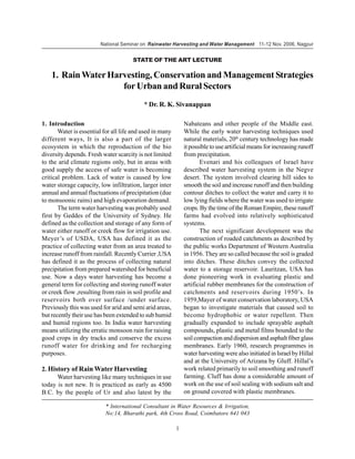 National Seminar on Rainwater Harvesting and Water Management 11-12 Nov. 2006, Nagpur


                                      STATE OF THE ART LECTURE

    1. Rain Water Harvesting, Conservation and Management Strategies
                     for Urban and Rural Sectors
                                           * Dr. R. K. Sivanappan

1. Introduction                                               Nabateans and other people of the Middle east.
       Water is essential for all life and used in many       While the early water harvesting techniques used
different ways, It is also a part of the larger               natural materials, 20th century technology has made
ecosystem in which the reproduction of the bio                it possible to use artificial means for increasing runoff
diversity depends. Fresh water scarcity is not limited        from precipitation.
to the arid climate regions only, but in areas with                  Evenari and his colleagues of Israel have
good supply the access of safe water is becoming              described water harvesting system in the Negve
critical problem. Lack of water is caused by low              desert. The system involved clearing hill sides to
water storage capacity, low infiltration, larger inter        smooth the soil and increase runoff and then building
annual and annual fluctuations of precipitation (due          contour ditches to collect the water and carry it to
to monsoonic rains) and high evaporation demand.              low lying fields where the water was used to irrigate
       The term water harvesting was probably used            crops. By the time of the Roman Empire, these runoff
first by Geddes of the University of Sydney. He               farms had evolved into relatively sophisticated
defined as the collection and storage of any form of          systems.
water either runoff or creek flow for irrigation use.                The next significant development was the
Meyer’s of USDA, USA has defined it as the                    construction of roaded catchments as described by
practice of collecting water from an area treated to          the public works Department of Western Australia
increase runoff from rainfall. Recently Currier ,USA          in 1956. They are so called because the soil is graded
has defined it as the process of collecting natural           into ditches. These ditches convey the collected
precipitation from prepared watershed for beneficial          water to a storage reservoir. Lauritzan, USA has
use. Now a days water harvesting has become a                 done pioneering work in evaluating plastic and
general term for collecting and storing runoff water          artificial rubber membranes for the construction of
or creek flow ,resulting from rain in soil profile and        catchments and reservoirs during 1950’s. In
reservoirs both over surface /under surface.                  1959,Mayer of water conservation laboratory, USA
Previously this was used for arid and semi arid areas,        began to investigate materials that caused soil to
but recently their use has been extended to sub humid         become hydrophobic or water repellent. Then
and humid regions too. In India water harvesting              gradually expanded to include sprayable asphalt
means utilizing the erratic monsoon rain for raising          compounds, plastic and metal films bounded to the
good crops in dry tracks and conserve the excess              soil compaction and dispersion and asphalt fiber glass
runoff water for drinking and for recharging                  membranes. Early 1960, research programmes in
purposes.                                                     water harvesting were also initiated in Israel by Hillal
                                                              and at the University of Arizana by Gluff. Hillal’s
2. History of Rain Water Harvesting                           work related primarily to soil smoothing and runoff
      Water harvesting like many techniques in use            farming. Cluff has done a considerable amount of
today is not new. It is practiced as early as 4500            work on the use of soil sealing with sodium salt and
B.C. by the people of Ur and also latest by the               on ground covered with plastic membranes.

                           * International Consultant in Water Resources & Irrigation,
                           No:14, Bharathi park, 4th Cross Road, Coimbatore 641 043

                                                          1
 