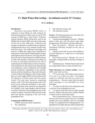National Seminar on Rainwater Harvesting and Water Management 11-12 Nov. 2006, Nagpur



          17. Rain Water Harvesting – An ultimate need in 21st Century
                                               Er. L. K.Bisoyi


Introduction :                                                      The collection system; and
      Rainwater harvesting (RWH) refers to                          The utilization system.
collection of rain falling on earth surfaces for
beneficial uses before it drains away as run-off. The          Factors : The following factors are to be taken into
concept of RWH has a long history. Evidences                   consideration for RWH practices
indicate domestic RWH having been used in the                        Location and topography of the area – Whether
Middle East for about 3000 years and in other parts            plane or hilly area, rain fed, desert, steep slope,
of Asia for at least 2000 years. Collection and                drought prone, flood prone, rural and urban area.
storages of rainwater in earthen tanks for domestic                  Rain fall pattern – Whether rain fall is
and agricultural uses is very common in India since            distributed uniformly through out the year or
historical times. The traditional knowledge and                intermittent.
practice of RWH has largely been abandoned in                        Intensity of rain fall- It varies from 100mm in
many parts of India after the implementation of dam            western Rajsthan to 11,000 mm in Cherapunji
and irrigation projects However, since the early 90s,          (Meghalaya).
there has been a renewed interest in RWH projects                    Soil Characteristics- Whether the soil is
in India and elsewhere. Rainwater harvesting can               permeable or impermeable to facilitate recharge of
be done at individual household level and at                   aquifers.
community level in both urban as well as rural areas.                Catchments area – Whether barren land, Forest
At household level, harvesting can be done through             area, Agricultural land, Ice caps and desert area.
roof catchments, and at community level through
ground catchments. Depending on the quantity,                  Water Resources at a Glance (India) : Out of
location and the intended use, harvested rainwater,            100% water what we have.
it can be utilized immediately or after storage. Other               97% as sea water, such a huge water source is
than as a water supply, RWH can be practiced with              of no use to us unless we treat it with highly
the objectives of flood control and soil erosion               expensive methods like Reverse osmosis or
control. The total water resources, comprising                 evaporation etc… However water which we get by
surface water (1953 bcm) and ground water (423                 such techniques is not affordable by every
bcm) are not uniformly distributed, in the sense,              individual.
roughly 67 percent of the resources are reported to                  2% water is in the form of ice and glaciers and
be available in the Indo-Gangetic alluvial basins              is also not of any immediate use to us.
covering 33 percent of the geographical area of the                  1% water is in the form of rivers, lakes, ground
country as against 33 percent of the potential in the          water etc. Which is the only source, readily available
hard rock regions occupying 67 per cent of the                 to whole world to satisfy their needs.
geographical area.                                                   This is represented in Fig-1. Now lets narrow
                                                               down our focus to our country. Out of 1% available
Components of RWH System :                                     potable water source globally, only 4% is available
   A RWH system has three components                           in India. As compared to the world population, 17%
   The catchments;                                             population live in India. Because of this situation there

  *FIE (India), ME (PH) (Committee Member, Env. Engg. divisionI.E (India), Orisssa state centre Bhubaneswar)
                         Address : Plot no-759, Jayadev Vihar, Bhubaneswar (Orissa)

                                                         105
 