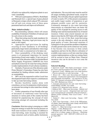 off and it was replaced by indigenous plants to save            and industries. The recycled water must be used for
water remarkably.                                               all usages including agricultural needs, except for
     With active participation of NGO’s, World Bank             drinking. This will reduce the per capital requirement
and Denmark Govt. a special type of grass planted               of water to nearly 25% of the present consumption
in Denmark in slopes which reduced 70% rainwater                and enable larger number of population to get
run off and even strong roots of these grass                    adequate potable water and for sanitation.
penetrated hard rock and improved infiltration.                 Community managed in situ water harvesting
                                                                interventions on watershed basis can better the
Major initiatives(India) :                                      quality of life of people be ensuring access to safe
      Recommending schemes which will ensure                    drinking water and increased productivity of natural
availability of minimum 25 kiloliters of water per year         resources. Unless some crucial measures are not
for each citizen in the country.                                taken in time then by 2025 India will be highly water
      Water harvesting must be made mandatory for               stressed.. In view of this Rain water-harvesting
the buildings. Necessary legal provisions may be                system is the only alternative, which can provide
made in this regard.                                            good quality of water. Harvested rainwater if
      Appropriate legal provisions for making                   recharged in to the ground then problem of depletion
recycling of water mandatory in all buildings                   of under ground water can be sorted out very easily.
particularly larger hotels and industries where large           It has become very necessary to form certain
amount of water is consumed are to be taken out.                regulations and laws for the effective utilization of
      Since sustainability of the drinking water                available water source as well rain water harvesting
source is of paramount importance for smooth                    systems implementations so that our coming future
functioning of rural water supply, 25 per cent out of           will be secured at least on Water front. Financial
20 per cent of the allocation under Accelerated Rural           incentives also can be devised to over come the
Water Supply Programme (ARWSP) has been                         constraints.
earmarked exclusively for water harvesting schemes
to make implementation of such schemes mandatory.               Selected Reading
      Similarly, 25 percent out of the allocation under         • Agarawal, A etall – State Indias environment – Centre
Prime Minister’s Gramodaya Yojana has also been                 for science and Environment New Delhi. 2001 edition
                                                                • Agarawal, A etall – Making water every body business
earmarked for funding schemes under submission                  – Practice and policy or water harvesting        - do -
on sustainability.                                              • Bisoyi L.K. – Rain water harvesting and Artificial
      MP’s are to be requested to utilize Local Area            recharge – An innovative approach for crisis management
Development Fund in their respective constituencies             and sustainable development – An experiences of New
to take up water harvesting scheme.                             Delhi- 21st National convention of Env. Engineers, 11-12
                                                                Nov. 2005, Bhubaneswar, Orissa.
      Besides feasibility studies alone with                    • Concepts and practices for rain water harvesting –
consultancy services for preparation of pilot projects          CPCB-MOEF-10/2001, New Delhi.
on rainwater harvestings in select states have already          • Kalam A.P.J- Integrated water mission - do –
been taken.                                                     • Kulkarni M.K. – Rain water harvesting – Definite tool
      Further, preparation of user friendly atlas type          to win over water scarcity – Integrated water and waste
                                                                water management for sustainable urban development –
of document on traditional water harvesting                     Modern trends I.E(India), Pune Local Centre – 10-11
structures in various parts of the country has been             March-06.
initiated for popularizing the concept of water                 • Nimbal F. – Rain water harvesting – Yojana – 6/05
harvesting amongst all concerned including the                  New Delhi
community.                                                      • Rain water harvesting – Need of the Millennium-
                                                                I.E.(India), Tamil Nadu State Center. Jointly with HUDCO
                                                                and Anna University- 12/2000.
Conclusion : Rain harvesting is emerging as a viable            • Sahoo. N. – Water harvesting in water sheds. – Vigyan
long term strategy to tackle the increase pressure on           Diganta – 12/05, Bhubaneswar.
fresh water resources of our country. In addition to            • Yadupatty M.R. etall- Rain water harvesting – A case
water harvesting, water recycling is essential for              study of in a College campus at Myosore – Hydrology
                                                                journal, quarterly – IAH – ISSN-0971-569X-vol-28- no-
large consumers such as hotels, public Institutions             3-4 Sept.2005.

                                                          110
 