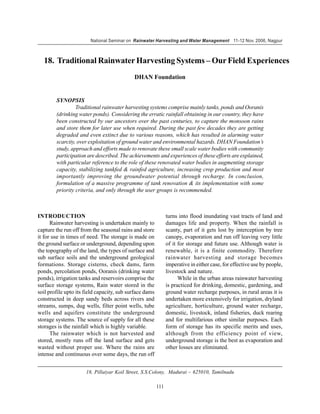 National Seminar on Rainwater Harvesting and Water Management 11-12 Nov. 2006, Nagpur



  18. Traditional Rainwater Harvesting Systems – Our Field Experiences
                                            DHAN Foundation


        SYNOPSIS
                 Traditional rainwater harvesting systems comprise mainly tanks, ponds and Ooranis
        (drinking water ponds). Considering the erratic rainfall obtaining in our country, they have
        been constructed by our ancestors over the past centuries, to capture the monsoon rains
        and store them for later use when required. During the past few decades they are getting
        degraded and even extinct due to various reasons, which has resulted in alarming water
        scarcity, over exploitation of ground water and environmental hazards. DHAN Foundation’s
        study, approach and efforts made to renovate these small scale water bodies with community
        participation are described. The achievements and experiences of these efforts are explained,
        with particular reference to the role of these renovated water bodies in augmenting storage
        capacity, stabilizing tankfed & rainfed agriculture, increasing crop production and most
        importantly improving the groundwater potential through recharge. In conclusion,
        formulation of a massive programme of tank renovation & its implementation with some
        priority criteria, and only through the user groups is recommended.



INTRODUCTION                                                   turns into flood inundating vast tracts of land and
      Rainwater harvesting is undertaken mainly to             damages life and property. When the rainfall is
capture the run off from the seasonal rains and store          scanty, part of it gets lost by interception by tree
it for use in times of need. The storage is made on            canopy, evaporation and run off leaving very little
the ground surface or underground, depending upon              of it for storage and future use. Although water is
the topography of the land, the types of surface and           renewable, it is a finite commodity. Therefore
sub surface soils and the underground geological               rainwater harvesting and storage becomes
formations. Storage cisterns, check dams, farm                 imperative in either case, for effective use by people,
ponds, percolation ponds, Ooranis (drinking water              livestock and nature.
ponds), irrigation tanks and reservoirs comprise the                 While in the urban areas rainwater harvesting
surface storage systems, Rain water stored in the              is practiced for drinking, domestic, gardening, and
soil profile upto its field capacity, sub surface dams         ground water recharge purposes, in rural areas it is
constructed in deep sandy beds across rivers and               undertaken more extensively for irrigation, dryland
streams, sumps, dug wells, filter point wells, tube            agriculture, horticulture, ground water recharge,
wells and aquifers constitute the underground                  domestic, livestock, inland fisheries, duck rearing
storage systems. The source of supply for all these            and for multifarious other similar purposes. Each
storages is the rainfall which is highly variable.             form of storage has its specific merits and uses,
      The rainwater which is not harvested and                 although from the efficiency point of view,
stored, mostly runs off the land surface and gets              underground storage is the best as evaporation and
wasted without proper use. Where the rains are                 other losses are eliminated.
intense and continuous over some days, the run off


                      18, Pillaiyar Koil Street, S.S.Colony, Madurai – 625010, Tamilnadu

                                                         111
 