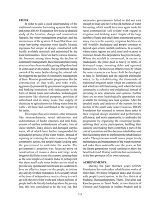 STUDY                                                            successive governments failed or did not care
      In order to gain a good understanding of the               enough to study and revive the old methods of water
traditional rainwater harvesting systems like tanks              harvesting, which would have once again made the
and ponds DHAN Foundation first took up detailed                 rural communities self reliant with regard to
study of the location, design and construction                   irrigation and drinking water. Inspite of the large
features, the water management practices and the                 number of large and small dams constructed across
maintenance of the systems. It found that those rain             many rivers in the country, irrigation facilities are
water harvesting structures were ideally located,                still woefully inadequate and people continue to
ingenious but simple in design, constructed with                 depend upon erratic rainfall conditions. In a country
locally available materials and maintained by the                where many regions are arid, semi arid or prone to
local communities. However due to various reasons,               monsoon floods, this dependence has proved costly.
the foremost among them being the decline of                     Where the rainfall is unseasonal, in excess or
community management, these rainwater harvesting                 inadequate, the price paid is heavy in terms of
structures have been steadily getting dilapidated and            destroyed crops, mounting debts and uprooted
in some cases even extinct. The government taking                human lives. The most cost effective way by which
control of the water bodies during the colonial rule             the water resources can hence forth be developed,
has triggered the decline of community management                at least in Tamilnadu and the adjacent peninsular
of them. Massive groundwater programmes like the                 states, is by rehabilitating the thousands of
construction of dug wells and tube wells,                        traditional irrigation tanks which are centuries old
aggressively promoted by government organisations                and which are still functioning well where the local
and banking institutions with inducements in the                 community is cohesive and enlightened, instead of
form of liberal loans and subsidies, technological               investing in new structures and systems. Further
innovations like electrical pumpsets, provision of               there are no more hydrologically appropriate sites
subsidised and in many cases free supply of                      available for forming new tank systems. After the
electricity to agriculturists for lifting water from the         detailed study and analysis of the reasons for the
wells - all these had contributed to the neglect of              decline of the small scale water resources, DHAN
the tanks.                                                       Foundation has ventured to restore these tanks to
      This neglect has set in motion, other intrusions           their original design standard and performance
like encroachments, weed infestation and                         efficiency; and more importantly, to undertake the
sedimentation of feeder channels and tank beds,                  programme by organising the concerned people,
erosion of earthen embankments of tanks, loss of                 enlisting their active participation, building their
sluice shutters, leaky sluices and damaged surplus               capacity and making them contribute a part of the
weirs, all of which have further compounded the                  cost of restoration and thus become stakeholders and
degradation process of the water bodies. Instead of              then facilitating them to implement the rehabilitation
repairing or restoring the water resources through               works. These processes would ensure proper timely
community action, the people began looking upto                  maintenance and management of the water resources
the government to undertake the works. The                       and make them sustainable over the years, so that
government’s attention was focussed more on                      the future generations would continue to enjoy the
construction of massive dams and large scale                     benefits derived. History confirms that a community
irrigation facilities across the country, terming them           is the best protector of its own resources.
as the new temples of modern India. It perhaps felt
that these small scale water bodies are too small to             ACHIEVEMENTS
provide any spectacular benefit and too scattered to                  During the past thirteen years DHAN
have an effective impact on the people, to initiate              Foundation has undertaken rehabilitation works of
any activity for their restoration. For a country which          more than 750 minor irrigation tanks and Ooranis
at the time of independence was in a hurry to catch              with people’s participation, in the five districts of
up with the rest of the world and where millions of              Madurai, Ramanathapuram, Theni, Tiruvallur and
people had to be literally hauled up above the poverty           Kancheepuram in Tamil Nadu; in two districts of
line, this was considered to be the way out. But                 Chittoor and Nalgonda in Andhra Pradesh and in

                                                           113
 