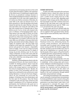 is practiced on an increasing scale all over the world          OTHER BENEFITS
in areas where the aquifer is shallow. Our experience                 In quite a few tanks renovated in the rural areas
of the effectiveness of rehabilitated irrigation tanks          of Madurai district, inland fish culture has been
& Ooranis as groundwater recharge structures in                 introduced in tank water which fetches the water
Theni and Ramanathapuram districts is that there is             users a sizable income ranging from ten to fifty
a perceptible rise in the water table ranging from 4            thousand rupees a year per tank, depending upon
to 6 metres (m). Before restoration of the tanks, the           the period of tank storage and the efforts taken by
water table in the wells was between 30 to 45 m                 the local people to raise fish. Usufructs from trees
below ground level. After the desilting of the feeder           planted on the tank bunds and in tank beds have
channel & tank bed, the tanks filled up in the next             generated additional income upto Rs 75000/- over
rains and within a few weeks the water table in 169             a six year period to the water user group.
dug wells situated close to Silamalai tank in Theni                   In some tanks and Ooranis desilted under the
district rose by 5 to 6 m. In the wells situated in the         tank rehabilitation programme, the excavated tank
zone of influence of Kurinjiappagoundan tank in                 silt was applied to their agricultural lands, thereby
Theni district, the water table in twenty out of fifty          improving the texture and fertility status of the soils.
wells rose by five metres from 40 to 35 m below
ground level, while in the remaining thirty wells the           CONCLUSIONS
rise ranged from 2 to 4 metres. In the next year, the                 The Institute of Remote Sensing (IRS) Anna
water table rose still further, with many dried wells           University has prepared micro watershed maps
getting rejuvenated and providing adequate water                Panchayat Union wise, delineating therein the
supply for irrigated crops. The area under well                 revenue village boundaries; and identifying
irrigation in this region has expanded by 50 to 100             favourable areas for ground water recharge using
percent and ground water became a dependable                    remote sensing and GIS. We therefore suggest that
source of supply. A new well 22 m deep excavated                the tanks situated in such favourable tracts may be
downstream of a renovated tank has 9 m depth of                 taken up for rehabilitation on a priority basis, so
storage & provides drinking water for the entire                that the people of those regions will get the benefits
village of Silamalai. In most of the wells under the            of tankfed agriculture and groundwater recharge as
renovated tanks, people no more resort to deepening             well and also augment the storage of the existing
of the wells, which they were doing earlier, as they            wells in the concerned tank commands.
have adequate supply.                                                 We also strongly recommend that a ten year
      Similarly in Ramanathapuram district after the            plan for the period from 2006 to 2016 be prepared
reclamation of Ooranis, the water stored in them is             to rehabilitate all the existing tanks and ooranis;
available for drinking purposes almost round the                initiate tankbased watershed programme in all the
year as against hardly 3 to 4 months’ availability              districts of Tamilnadu to include farm ponds,
earlier, as the storage capacity is increased three to          drainage line treatment and tree planting on a
four times by deepening the Ooranis. Besides, the               massive scale. We believe that this effort will
quality of water in the surrounding wells has also              strengthen people’s participation and provide lasting
improved as confirmed by tests carried out in water             benefits to the rural communities through tankfed
testing laboratory as well as by the local villagers.           agriculture and groundwater recharge.
Above all, the womenfolk are saved from the                           All existing encroachments in the water bodies
drudgery of fetching water from distant places and              may be summarily evicted and future encroachments
the time spent for the purpose. Since the Oorani                be strictly prohibited in order to preserve these gifts
reclamation works also have been carried out with               of our forefathers and can be passed on to our future
people’s contribution of 25 to 30 percent and their             generations to go along Nature’s path. Here it will
participation, the beneficiaries take good care to              be appropriate to conclude this paper with a
preserve them from pollution and use the Oorani                 quotation from Gandhiji. “The greatness of a nation
water without wastage.                                          and its moral progress can be judged by the way
                                                                people treat the environment”.


                                                          116
 