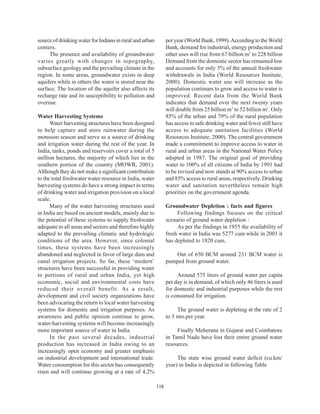 source of drinking water for Indians in rural and urban         per year (World Bank, 1999). According to the World
centers.                                                        Bank, demand for industrial, energy production and
     The presence and availability of groundwater               other uses will rise from 67 billion m3 to 228 billion
varies greatly with changes in topography,                      Demand from the domestic sector has remained low
subsurface geology and the prevailing climate in the            and accounts for only 5% of the annual freshwater
region. In some areas, groundwater exists in deep               withdrawals in India (World Resources Institute,
aquifers while in others the water is stored near the           2000). Domestic water use will increase as the
surface. The location of the aquifer also affects its           population continues to grow and access to water is
recharge rate and its susceptibility to pollution and           improved. Recent data from the World Bank
overuse.                                                        indicates that demand over the next twenty years
                                                                will double from 25 billion m3 to 52 billion m3. Only
Water Harvesting Systems                                        85% of the urban and 79% of the rural population
      Water harvesting structures have been designed            has access to safe drinking water and fewer still have
to help capture and store rainwater during the                  access to adequate sanitation facilities (World
monsoon season and serve as a source of drinking                Resources Institute, 2000). The central government
and irrigation water during the rest of the year. In            made a commitment to improve access to water in
India, tanks, ponds and reservoirs cover a total of 5           rural and urban areas in the National Water Policy
million hectares, the majority of which lies in the             adopted in 1987. The original goal of providing
southern portion of the country (MOWR, 2001).                   water to 100% of all citizens of India by 1991 had
Although they do not make a significant contribution            to be revised and now stands at 90% access to urban
to the total freshwater water resource in India, water          and 85% access to rural areas, respectively. Drinking
harvesting systems do have a strong impact in terms             water and sanitation nevertheless remain high
of drinking water and irrigation provision on a local           priorities on the government agenda.
scale.
      Many of the water harvesting structures used              Groundwater Depletion : facts and figures
in India are based on ancient models, mainly due to                  Following findings focuses on the critical
the potential of these systems to supply freshwater             scenario of ground water depletion :
adequate to all areas and sectors and therefore highly               As per the findings in 1955 the availability of
adapted to the prevailing climatic and hydrologic               fresh water in India was 5277 cum while in 2001 it
conditions of the area. However, since colonial                 has depleted to 1820 cum.
times, these systems have been increasingly
abandoned and neglected in favor of large dam and                   Out of 650 BCM around 231 BCM water is
canal irrigation projects. So far, these ‘modern’               pumped from ground water.
structures have been successful in providing water
to portions of rural and urban India, yet high                       Around 575 liters of ground water per capita
economic, social and environmental costs have                   per day is in demand, of which only 46 liters is used
reduced their overall benefit. As a result,                     for domestic and industrial purposes while the rest
development and civil society organizations have                is consumed for irrigation.
been advocating the return to local water harvesting
systems for domestic and irrigation purposes. As                     The ground water is depleting at the rate of 2
awareness and public opinion continue to grow,                  to 3 mts.per year.
water-harvesting systems will become increasingly
more important source of water in India.                             Finally Meherana in Gujarat and Coimbatore
      In the past several decades, industrial                   in Tamil Nadu have lost their entire ground water
production has increased in India owing to an                   resources.
increasingly open economy and greater emphasis
on industrial development and international trade.                   The state wise ground water deficit (cu.km/
Water consumption for this sector has consequently              year) in India is depicted in following Table
risen and will continue growing at a rate of 4.2%

                                                          118
 