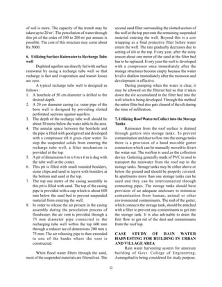of soil is more. The capacity of the trench may be             second sand filter surrounding the slotted section of
taken up to 20 m3. The percolation of water through            the well at the top prevents the remaining suspended
this pit of the order of 100 to 200 m3 per annum is            material entering the well. Beyond this is a coir
possible. The cost of this structure may come about            wrapping as a final protective filter before water
Rs 5000.                                                       enters the well. The rate gradually decreases due to
                                                               setting of slit at the top. Every year, after the rainy
6. Utilizing Surface Rainwater to Recharge Tube                season about one meter of the sand at the filter bed
well                                                           has to be replaced. Every year the well is developed
      Depleted aquifers are directly fed with surface          with a compressor once immediately after the
rainwater by using a recharge tube well so that                storage structures become empty because the water
recharge is fast and evaporation and transit losses            level is shallow immediately after the monsoon and
are zero.                                                      development is effective.
      A typical recharge tube well is designed as                     During pumping when the water is clear, it
follows :                                                      may be allowed on the filtered bed so that it takes
1. A borehole of 50 cm diameter is drilled to the              down the slit accumulated in the filter bed into the
    desired depth.                                             well which is being developed. Through this method
2. A 20 cm diameter casing i.e. outer pipe of the              the entire filter bed also gets cleared of the silt during
    bore well is designed by providing slotted                 the time of infiltration.
    perforated sections against aquifers.
3. The depth of the recharge tube well should be               7. Utilizing Roof Water to Collect into the Storage
    about 30 metre below the water table in the area.          Tanks
4. The annular space between the borehole and                          Rainwater from the roof surface is drained
    the pipe is filled with good gravel and developed          through gutters into storage tanks. To prevent
    with a compressor till it gives clear water. To            contamination and dust to flow into the storage tanks
    stop the suspended solids from entering the                there is a provision of a hand movable gutter
    recharge tube well, a filter mechanism is                  connection which can be manually moved to divert
    provided at the top.                                       the water out. The rooftop is used as the collection
5. A pit of dimensions 6 m x 6 m x 6 m is dug with             device. Guttering generally made of PVC is used to
    the tube well at the center.                               transport the rainwater from the roof top to the
6. This pit is filled with small rounded boulders,             storage tanks. Storage tanks may be either above or
    stone chips and sand in layers with boulders at            below the ground and should be properly covered.
    the bottom and sand at the top.                            In apartments more than one storage tanks can be
7. The top one metre of the casing assembly in                 used and they can be interconnected through
    this pit is filled with sand. The top of the casing        connecting pipes. The storage tanks should have
    pipe is provided with a cap which is about 600             provision of an adequate enclosure to minimize
    mm below the sand bed to prevent suspended                 contamination from human, animal or other
    material from entering the well.                           environmental contaminants. The end of the gutter,
8. In order to release the air present in the casing           which connects the storage tank, should be attached
    assembly during the percolation process of                 with a filter to prevent any contaminants to get into
    floodwater, the air vent is provided through a             the storage tank. It is also advisable to drain the
    75 mm diameter pipe connected to the                       first flow to get rid of the dust and contaminants
    recharging tube well within the top 600 mm                 from the roof top.
    through a reducer tee of dimensions 200 mm x
    75 mm. The air releasing pipe is then extended             CASE STUDY OF RAIN WATER
    to one of the banks where the vent is                      HARVESTING FOR BUILDING IN URBAN
    constructed.                                               AND VILLAGE AREA
                                                                    Rain water harvesting system for annexure
      When flood water filters through the sand,               building of Govt. College of Engineering,
most of the suspended materials are filtered out. The          Aurangabad is being considered for study purpose.

                                                          12
 