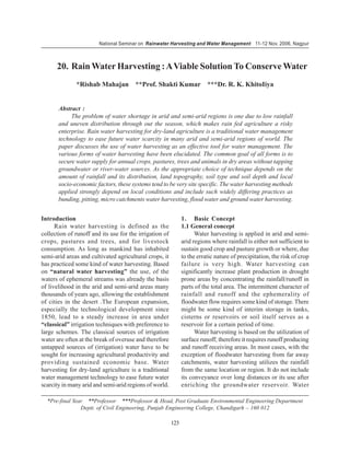 National Seminar on Rainwater Harvesting and Water Management 11-12 Nov. 2006, Nagpur



      20. Rain Water Harvesting : A Viable Solution To Conserve Water
              *Rishab Mahajan **Prof. Shakti Kumar ***Dr. R. K. KhitoIiya


       Abstract :
            The problem of water shortage in arid and semi-arid regions is one due to low rainfall
       and uneven distribution through out the season, which makes rain fed agriculture a risky
       enterprise. Rain water harvesting for dry-land agriculture is a traditional water management
       technology to ease future water scarcity in many arid and semi-arid regions of world. The
       paper discusses the use of water harvesting as an effective tool for water management. The
       various forms of water harvesting have been elucidated. The common goal of all forms is to
       secure water supply for annual crops, pastures, trees and animals in dry areas without tapping
       groundwater or river-water sources. As the appropriate choice of technique depends on the
       amount of rainfall and its distribution, land topography, soil type and soil depth and local
       socio-economic factors, these systems tend to be very site specific. The water harvesting methods
       applied strongly depend on local conditions and include such widely differing practices as
       bunding, pitting, micro catchments water harvesting, flood water and ground water harvesting.


Introduction                                                   1. Basic Concept
      Rain water harvesting is defined as the                  1.1 General concept
collection of runoff and its use for the irrigation of               Water harvesting is applied in arid and semi-
crops, pastures and trees, and for livestock                   arid regions where rainfall is either not sufficient to
consumption. As long as mankind has inhabited                  sustain good crop and pasture growth or where, due
semi-arid areas and cultivated agricultural crops, it          to the erratic nature of precipitation, the risk of crop
has practiced some kind of water harvesting. Based             failure is very high. Water harvesting can
on “natural water harvesting” the use, of the                  significantly increase plant production in drought
waters of ephemeral streams was already the basis              prone areas by concentrating the rainfall/runoff in
of livelihood in the arid and semi-arid areas many             parts of the total area. The intermittent character of
thousands of years ago, allowing the establishment             rainfall and runoff and the ephemerality of
of cities in the desert .The European expansion,               floodwater flow requires some kind of storage. There
especially the technological development since                 might be some kind of interim storage in tanks,
1850, lead to a steady increase in area under                  cisterns or reservoirs or soil itself serves as a
“classical” irrigation techniques with preference to           reservoir for a certain period of time.
large schemes. The classical sources of irrigation                   Water harvesting is based on the utilization of
water are often at the break of overuse and therefore          surface runoff; therefore it requires runoff producing
untapped sources of (irrigation) water have to be              and runoff receiving areas. In most cases, with the
sought for increasing agricultural productivity and            exception of floodwater harvesting from far away
providing sustained economic base. Water                       catchments, water harvesting utilizes the rainfall
harvesting for dry-land agriculture is a traditional           from the same location or region. It do not include
water management technology to ease future water               its conveyance over long distances or its use after
scarcity in many arid and semi-arid regions of world.          enriching the groundwater reservoir. Water

  *Pre-final Year **Professor ***Professor & Head, Post Graduate Environmental Engineering Department
                Deptt. of Civil Engineering, Punjab Engineering College, Chandigarh – 160 012

                                                         123
 