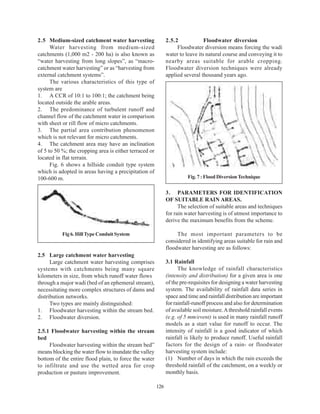 2.5 Medium-sized catchment water harvesting                   2.5.2             Floodwater diversion
      Water harvesting from medium-sized                           Floodwater diversion means forcing the wadi
catchments (1,000 m2 - 200 ha) is also known as               water to leave its natural course and conveying it to
“water harvesting from long slopes”, as “macro-               nearby areas suitable for arable cropping.
catchment water harvesting” or as “harvesting from            Floodwater diversion techniques were already
external catchment systems”.                                  applied several thousand years ago.
      The various characteristics of this type of
system are
1. A CCR of 10:1 to 100:1; the catchment being
located outside the arable areas.
2. The predominance of turbulent runoff and
channel flow of the catchment water in comparison
with sheet or rill flow of micro catchments.
3. The partial area contribution phenomenon
which is not relevant for micro catchments.
4. The catchment area may have an inclination
of 5 to 50 %; the cropping area is either terraced or
located in flat terrain.
      Fig. 6 shows a hillside conduit type system
which is adopted in areas having a precipitation of
100-600 m.                                                              Fig. 7 : Flood Diversion Technique


                                                              3. PARAMETERS FOR IDENTIFICATION
                                                              OF SUITABLE RAIN AREAS.
                                                                    The selection of suitable areas and techniques
                                                              for rain water harvesting is of utmost importance to
                                                              derive the maximum benefits from the scheme.

           Fig 6. Hill Type Conduit System                         The most important parameters to be
                                                              considered in identifying areas suitable for rain and
                                                              floodwater harvesting are as follows:
2.5 Large catchment water harvesting
      Large catchment water harvesting comprises              3.1 Rainfall
systems with catchments being many square                           The knowledge of rainfall characteristics
kilometers in size, from which runoff water flows             (intensity and distribution) for a given area is one
through a major wadi (bed of an ephemeral stream),            of the pre-requisites for designing a water harvesting
necessitating more complex structures of dams and             system. The availability of rainfall data series in
distribution networks.                                        space and time and rainfall distribution are important
      Two types are mainly distinguished:                     for rainfall-runoff process and also for determination
1. Floodwater harvesting within the stream bed.               of available soil moisture. A threshold rainfall events
2. Floodwater diversion.                                      (e.g. of 5 mm/event) is used in many rainfall runoff
                                                              models as a start value for runoff to occur. The
2.5.1 Floodwater harvesting within the stream                 intensity of rainfall is a good indicator of which
bed                                                           rainfall is likely to produce runoff. Useful rainfall
     Floodwater harvesting within the stream bed”             factors for the design of a rain- or floodwater
means blocking the water flow to inundate the valley          harvesting system include:
bottom of the entire flood plain, to force the water          (1) Number of days in which the rain exceeds the
to infiltrate and use the wetted area for crop                threshold rainfall of the catchment, on a weekly or
production or pasture improvement.                            monthly basis.

                                                        126
 