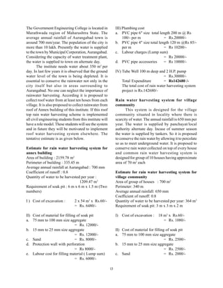 The Government Engineering College is located in               III) Plumbing cost
Marathwada region of Maharashtra State. The                    a. PVC pipe 6" size total length 200 m @ Rs
average annual rainfall of Aurangabad town is                       100/- per m             = Rs.20000/-
around 700 mm/year. The population of the city is              b. PVC pipe 4" size total length 120 m @Rs 85/-
more than 10 lakh. Presently the water is supplied                  per m                   = Rs 10200/-
to the town by Municipal Corporation, Aurangabad.              c. Labour charges (Lump sum)
Considering the capacity of water treatment plant,                                          = Rs 20000/-
the water is supplied to town on alternate day.                d. PVC pipe accessories      = Rs 10000/-
       The institute needs water about 350 m3 per
day. In last few years it is observed that the ground          IV) Tube Well 100 m deep and 2 H.P. pump
water level of the town is being depleted. It is                                              = Rs.30000/-
essential to conserve the rainwater not only in the                Total Expenditure          = Rs142680 /-
city itself but also in areas surrounding to                       The total cost of rain water harvesting system
Aurangabad. No one can neglect the importance of                   project is Rs.142680/-
rainwater harvesting. According it is proposed to
collect roof water from at least ten hoses from each           Rain water harvesting system for village
village. It is also proposed to collect rainwater from         community
roof of Annex building of this institute. If this roof                This system is designed for the village
top rain water harvesting scheme is implemented                community situated in locality where there is
all civil engineering students from this institute will        scarcity of water. The annual rainfall is 650 mm per
have a role model. These students will see the system          year. The water is supplied by panchayat/local
and in future they will be motivated to implement              authority alternate day. Incase of summer season
roof water harvesting system elsewhere. The                    the water is supplied by tankers. So it is proposed
tentative estimate is as given below.                          to conserve the rain water by allowing it to percolate
                                                               so as to meet underground water. It is proposed to
Estimate for rain water harvesting system for                  conserve rain water collected on top of every house
annex building                                                 and common rain water harvesting system is
Area of building : 2159.78 m2                                  designed for group of 10 houses having approximate
Perimeter of building : 335.45 m                               area of 70 m2 each
Average annual rainfall at Aurangabad : 700 mm
Coefficient of runoff : 0.8                                    Estimate for rain water harvesting system for
Quantity of water to be harvested per year :                   village community
                                 1209.47 m3                    Area of group of houses : 700 m2
Requirement of soak pit : 6 m x 6 m x 1.5 m (Two               Perimeter: 340 m
numbers)                                                       Average annual rainfall: 650 mm
                                                               Coefficient of runoff: 0.8
I ) Cost of excavation :        2 x 54 m3 x Rs.60/-            Quantity of water to be harvested per year: 364 m3
                                = Rs. 6480/-                   Requirement of soak pit: 3 m x 3 m x 2 m

II) Cost of material for filling of soak pit                   I) Cost of excavation :     18 m3 x Rs.60/-
a. 75 mm to 100 mm size aggregate                                                             = Rs. 1080/-
                                = Rs. 12000/-
b. 15 mm to 25 mm size aggregate                               II) Cost of material for filling of soak pit
                                = Rs. 12000/-                  a. 75 mm to 100 mm size aggregate
c. Sand                         = Rs. 8000/-                                                   = Rs. 2500/-
d. Protection wall with perforation                            b. 15 mm to 25 mm size aggregate
                                = Rs 8000/-                                                    = Rs. 2500/-
e. Labour cost for filling material ( Lump sum)                c. Sand                         = Rs. 2000/-
                                = Rs. 6000/-

                                                          13
 
